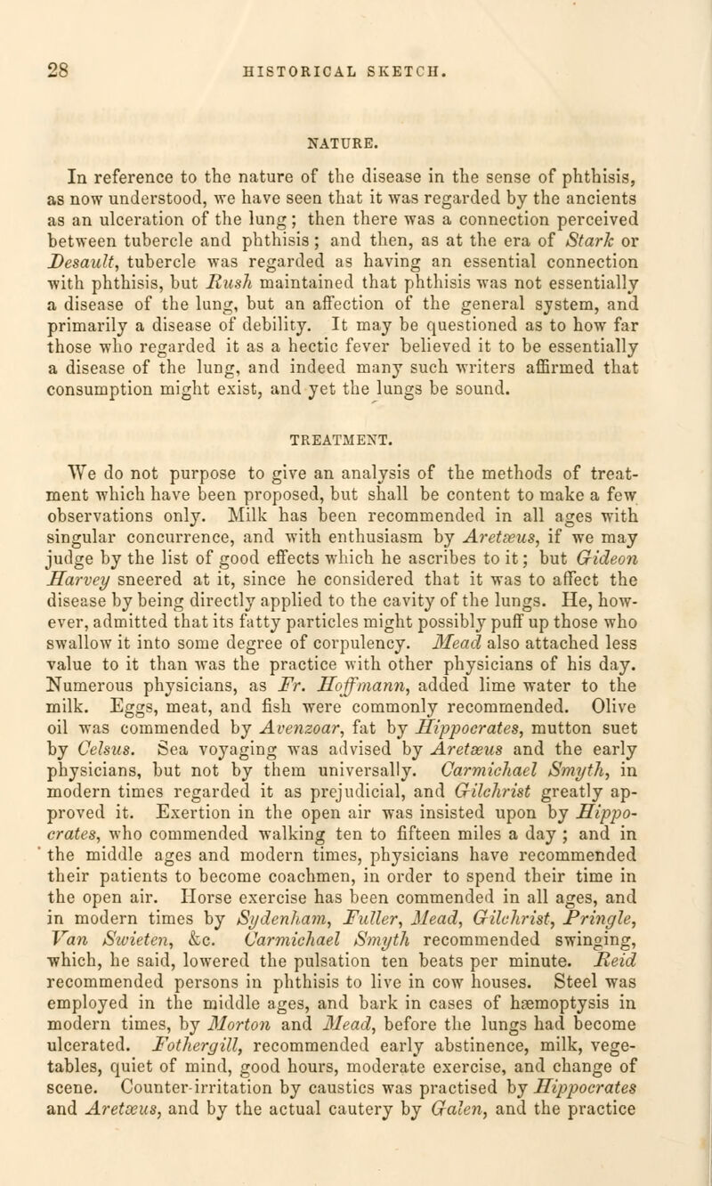NATURE. In reference to the nature of the disease in the sense of phthisis, as now understood, we have seen tliat it was regarded by the ancients as an ulceration of the lung; then there was a connection perceived between tubercle and phthisis; and then, as at the era of Stark or Desault, tubercle was regarded as having an essential connection with phthisis, but Rush maintained that phthisis was not essentiallj a disease of the lung, but an affection of the general system, and primarily a disease of clebility. It may be questioned as to how far those who regarded it as a hectic fever believed it to be essentially a disease of the lung, and indeed many such writers affirmed that consumption might exist, and yet the lungs be sound. TREATMENT. We do not purpose to give an analysis of the methods of treat- ment which have been proposed, but shall be content to make a few observations only. Milk has been recommended in all ages with singular concurrence, and with enthusiasm by Äretseus, if we may judge by the list of good effects which he ascribes to it; but Gideon Harvey sneered at it, since he considered that it was to affect the disease by being directly applied to the cavity of the lungs. He, how- ever, admitted that its fatty particles might possibly puff up those who swallow it into some degree of corpulency. Mead also attached less value to it than was the practice with other physicians of his day. Numerous physicians, as Fr. Hoffmann, added lime water to the milk. Eggs, meat, and fish were commonly recommended. Olive oil was commended by Avenzoar, fat by Hippoerates, mutton suet by Celsas. Sea voyaging was advised by Äretseus and the early physicians, but not by thein universally. Carmichael Smyth, in modern times regarded it as prejudicial, and Gilchrist greatly ap- proved it. Exertion in the open air was insisted upon by Hippo- erates, who commended Walking ten to fifteen miles a day ; and in the middle ages and modern times, physicians have recommended their patients to become coachmen, in order to spend their time in the open air. Horse exercise has been commended in all ages, and in modern times by Sydenham, Füller, Mead, Grilchrist, Pringle, Van Sivieten, &c. Carmichael Smyth recommended swinging, which, he said, lowered the pulsation ten beats per minute. Reid recommended persons in phthisis to live in cow houses. Steel was employed in the middle ages, and bark in cases of hsemoptysis in modern times, by Morton and Mead, before the lungs had become ulcerated. Fothergill, recommended early abstinence, milk, vege- tables, quiet of mind, good hours, moderate exercise, and change of scene. Counter-irritation by caustics was practised by Hippoerates and Äretseus, and by the actual cautery by Galen, and the practice