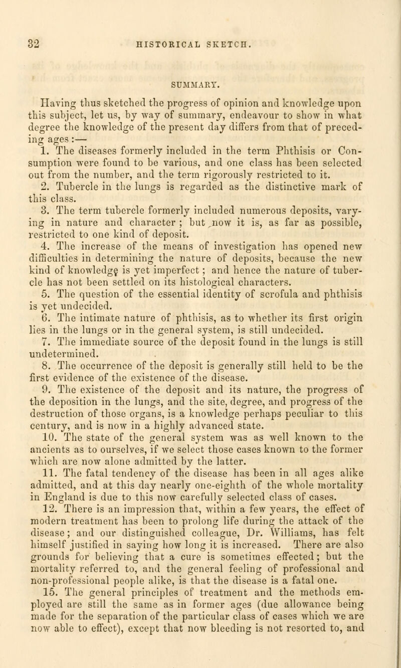 SUMMART. Having thus sketched the progress of opinion and knowledge upon this subject, let us, by way of summary, endeavour to show in what degree the knowledge of the present day differs from that of preced- ing ages:— 1. The diseases formerly included in the term Phthisis or Con- sumption were found to be various, and one class has been selected out from the number, and the term rigorously restricted to it. 2. Tubercle in the lungs is regarded as the distinctive mark of this class. 3. The term tubercle formerly included numerous deposits, vary- ing in nature and character ; but jiow it is, as far as possible, restricted to one kind of deposit. 4. The increase of the means of investigation has opened new difficulties in determining the nature of deposits, because the new kind of knowledge is yet imperfect; and hence the nature of tuber- cle has not been settled on its histological characters. 5. The question of the essential identity of scrofula and phthisis is yet undecided. 6. The intimate nature of phthisis, as to whether its first origin lies in the lungs or in the general System, is still undecided. 7. The immediate source of the deposit found in the lungs is still undetermined. 8. The occurrence of the deposit is generally still held to be the first evidence of the existence of the disease. 9. The existence of the deposit and its nature, the progress of the deposition in the lungs, and the site, degree, and progress of the destruction of those organs, is a knowledge perhaps peculiar to this Century, and is now in a highly advanced State. 10. The State of the general System was as well known to the ancients as to ourselves, if we select those cases known to the former which are now alone admitted by the latter. 11. The fatal tendency of the disease has been in all ages alike admitted, and at this day nearly one-eighth of the whole mortality in England is due to this now carefully selected class of cases. 12. There is an impression that, within a few years, the effect of modern treatment has been to prolong life during the attack of the disease; and our distinguished colleague, Dr. Williams, has feit himself justified in saying how long it is increased. There are also grounds für believing that a eure is sometiraes effected; but the mortality referred to, and the general feeling of professional and non-professional people alike, is that the disease is a fatal one. 15. The general principles of treatment and the methods em- ployed are still the same as in former ages (due allowance being made for the Separation of the particular class of cases which we are now able to effect), except that now bleeding is not resorted to, and