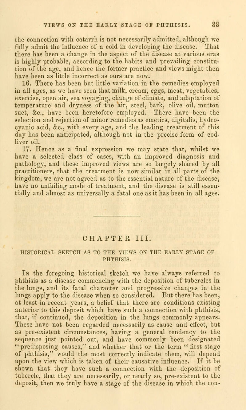 the connection with catarrh is not necessarily admitted, althougli we fully admit the influence of a cold in developing the disease. That there has been a change in the aspect of the disease at various eras is highly probable, according to the habits and prevailing Constitu- tion of the age, and hence the former practice and views niight then have been as little incorrect as ours are now. 16. There has been but little Variation in the remedies employed in all ages, as we have seen that milk, cream, eggs, meat, vegetables, exercise, open air, sea voyaging, change of climate, and adaptation of temperature and dryness of the air, steel, bark, olive oil, mutton suet, &c., have been heretofore employed. There have been the selection and rejection of minor remedies as emetics, digitalis, hydro- cyanic acid, &c, with every age, and the leading treatment of this day has been anticipated, althougli not in the precise form of cod- liver oil. 17. Hence as a final expression we may state that, whilst we have a selected class of cases, with an improved diagnosis and pathology, and these improved views are so largely shared by all practitioners, that the treatment is now similar in all parts of the kingdom, we are not agreed as to the essential nature of the disease, have no unfailing mode of treatment, and the disease is still essen- tially and almost as universally a fatal one as it has been in all ages. CHAPTER III. HISTORICAL SKETCH AS TO THE VIEWS ON THE EARLY STAGE OF PHTHISIS. In the foregoing historical sketch we have always referred to phthisis as a disease commencing with the deposition of tubercles in the lungs, and its fatal character and progressive changes in the lungs apply to the disease when so considered. But there has been, at least in recent years, a belief that there are conditions existing anterior to this deposit which have such a connection with phthisis, that, if continued, the deposition in the lungs commonly appears. These have not been regarded necessarily as cause and effect, but as pre-existent circumstances, having a general tendency to the sequence just pointed out, and have commonly been designated predisposing causes, and whether that or the term first stage of phthisis, woulcl the most correctly indicate them, will depend upon the view which is taken of their causative influence. If it be shown that they have such a connection with the deposition of tubercle, that they are necessarily, or nearly so, pre-existent to the deposit, then we truly have a stage of the disease in which the con-