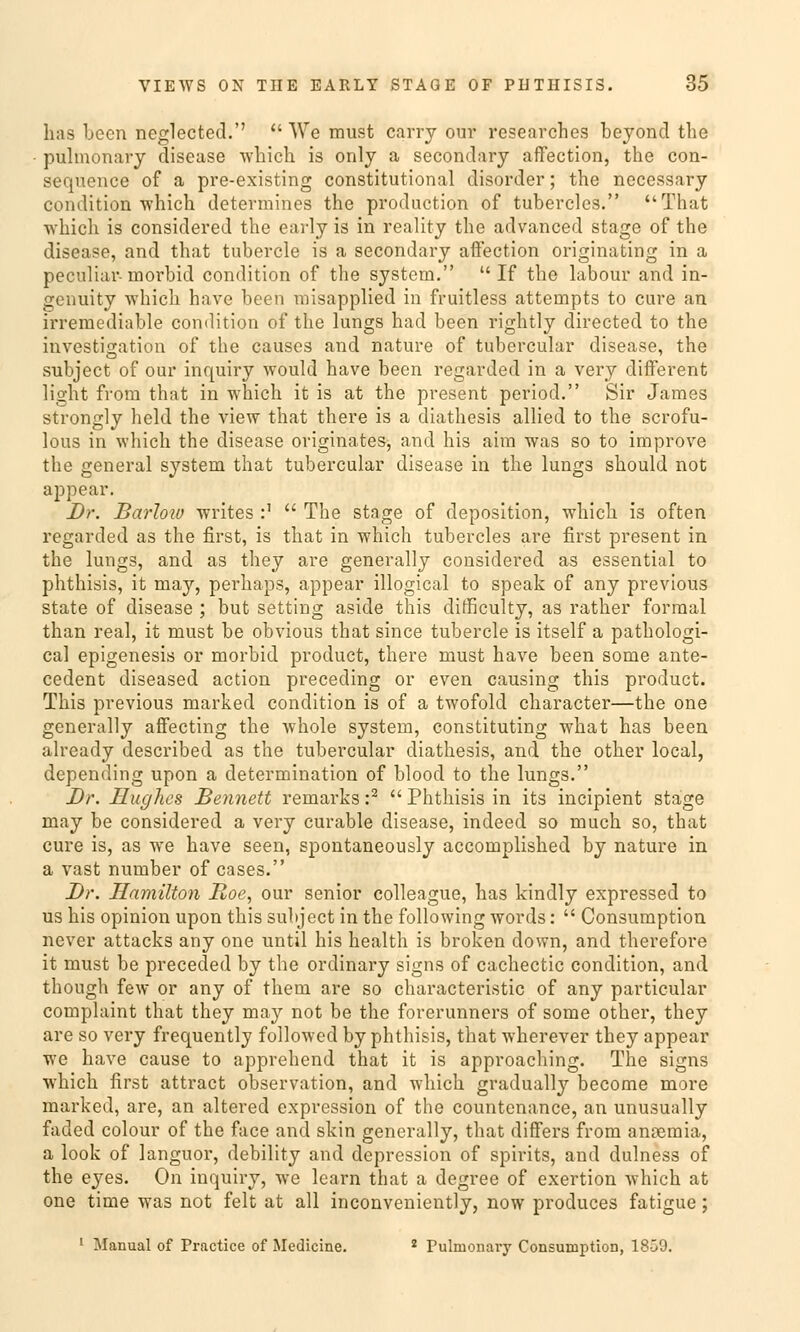 has been neglected. A\Te must carry our researches beyond the pulmonary disease which is only a secondary affection, the con- sequence of a pre-existing constitutional disorder; the necessary condition -which determines the productlon of tubercles. That which is considered the early is in reality the advanced stage of the disease, and that tubercle is a secondary affection originating in a peculiar- morbid condition of the System. If the labour and in- genüity 'which have been misapplied in fruitless attempts to eure an irremediable condition of the lungs had been rightly directed to the investigation of the causes and nature of tubercular disease, the subjeet of our inquiry would have been regarded in a very different light from that in wmich it is at the present period. Sir James strongly held the view that there is a diathesis allied to the scrofu- lous in which the disease originates, and his aim was so to improve the general System that tubercular disease in the lungs should not appear. Dr. Barloiv writes :' The stage of deposition, wdiich is often regarded as the first, is that in which tubercles are first present in the lungs, and as they are generally considered as essential to phthisis, it may, perhaps, appear illogical to speak of any previous State of disease ; but setting aside this difficulty, as rather formal than real, it must be obvious that since tubercle is itself a pathologi- cal epigenesis or morbid produet, there must have been some ante- cedent diseased action preceding or even causing this produet. This previous marked condition is of a twofold character—the one generally affecting the whole System, constituting what has been already described as the tubercular diathesis, and the other local, depending upon a determination of blood to the lungs. Dr. Hughes Bennett remarks :2 Phthisis in its ineipient stage may be considered a very curable disease, indeed so much so, that eure is, as we have seen, spontaneously aecomplished by nature in a vast number of cases. Dr. Hamilton Boe, our senior colleague, has kindly expressed to us his opinion upon this subjeet in the following words: Consumption never attacks any one until his health is broken down, and therefore it must be preceded by the ordinary signs of cachectic condition, and though few or any of them are so characteristic of any particular complaint that they may not be the forerunners of some other, they are so very frequently followed by phthisis, that wherever they appear we have cause to apprehend that it is approaching. The signs which first attract Observation, and wdiich gradually become more marked, are, an altered expression of the countenance, an unusually faded colour of the face and skin generally, that differs from ansemia, a look of languor, debility and depression of spirits, and dulness of the eyes. On inquiry, we learn that a degree of exertion which at one time was not feit at all inconvcniently, now produces fatigue; ! Manual of Practice of Medicine. 2 Pulmonary Consumption, 18-39.