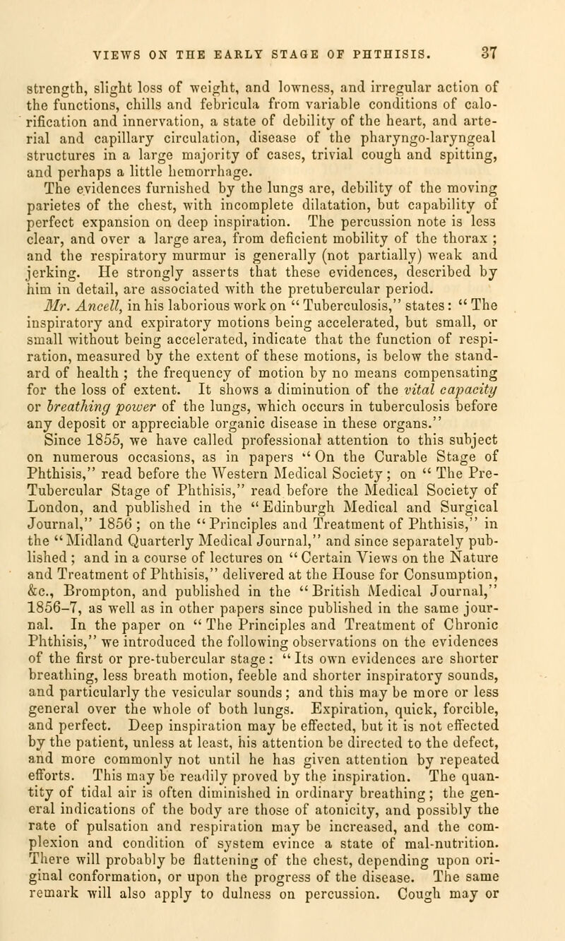 strength, slight loss of weight, and lowness, and irregulär action of the functions, chills and febricula fr'om variable conditions of calo- rification and Innervation, a State of debility of the heart, and arte- rial and capillary circulation, disease of the pharyngolaryngeal structures in a large majority of cases, trivial cough and spitting, and perhaps a little hemorrhage. The eyidences furnished by the lungs are, debility of the moving parietes of the ehest, with incomplete dilatation, but capability of perfect expansion on deep inspiration. The percussion note is les3 clear, and over a large area, from deficient mobility of the thorax ; and the respiratory murmur is generally (not partially) weak and jerking. He strongly asserts that these evidences, described by him in detail, are associated with the pretubercular period. Mr. Ancell, in his laborious work on  Tuberculosis, states:  The inspiratory and expiratory motions being accelerated, but small, or sinall without being accelerated, indicate that the funetion of respi- ration, measured by the extent of these motions, is below the Stand- ard of health ; the frequency of motion by no means compensating for the loss of extent. It shows a diminution of the vital capacity or breathing power of the lungs, which oecurs in tuberculosis before any deposit or appreciable organic disease in these organs. Since 1855, we have called professional attention to this subjeet on numerous occasions, as in papers  On the Curable Stage of Phthisis, read before the Western Medical Society; on  The Pre- Tubercular Stage of Phthisis, read before the Medical Society of London, and published in the  Edinburgh Medical and Surgical Journal, 1856 ; on the  Principles and Treatment of Phthisis, in the Midland Quarterly Medical Journal, and since separately pub- lished ; and in a course of lectures on  Certain Views on the Nature and Treatment of Phthisis, delivered at the House for Consuniption, &c, Brompton, and published in the British Medical Journal, 1856-7, as well as in other papers since published in the same Jour- nal. In the paper on  The Principles and Treatment of Chronic Phthisis, we introduced the following observations on the evidences of the first or pre-tubercular stage:  Its own evidences are shorter breathing, less breath motion, feeble and shorter inspiratory sounds, and particularly the vesicular sounds; and this may be more or less general over the whole of both lungs. Expiration, quick, forcible, and perfect. Deep inspiration may be effected, but it is not effected by the patient, unless at least, his attention be directed to the defect, and more commonly not until he has given attention by repeated efForts. This may be readily proved by the inspiration. The quan- tity of tidal air is often diminished in ordinary breathing; the gen- eral indications of the body are those of atonicity, and possibly the rate of pulsation and respiration may be increased, and the com- plexion and condition of System evince a State of mal-nutrition. There will probably be flattening of the ehest, depending upon ori- ginal conformation, or upon the progress of the disease. The same remark will also apply to dulness on percussion. Cough may or