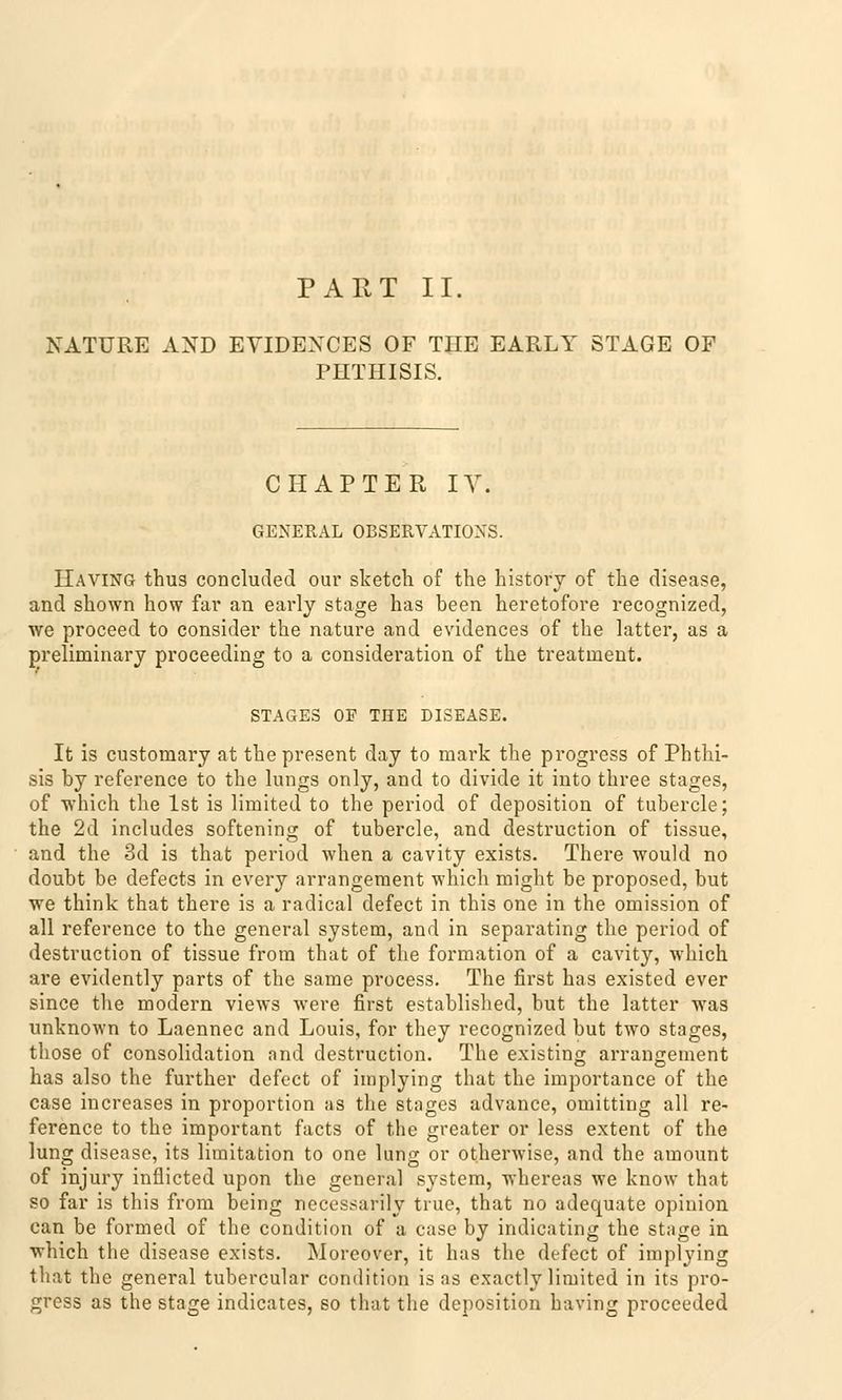 NATURE AND EYIDEXCES OF THE EARLY STAGE OF PHTHISIS. CHAPTER IV. GENERAL OBSERVATION. Having thus concluded our sketch of the histovy of the disease, and shown how far an early stage has been heretofore recognized, we proceed to consider the nature and evidences of the latter, as a preliminary proceeding to a consideration of the treatment. STAGES OF THE DISEASE. It is customary at thepresent day to mark the progress of Phthi- sis by reference to the lungs only, and to divide it into three stages, of which the Ist is limited to the period of deposition of tubercle; the 2d includes softening of tubercle, and destruction of tissue, and the 3d is that period when a cavity exists. There would no doubt be defects in every arrangement which might be proposed, but we think that there is a radical defect in this one in the Omission of all reference to the general System, and in separating the period of destruction of tissue from that of the formation of a cavity, which are evidently parts of the same process. The first has existed ever since the modern views were first established, but the latter was unknown to Laennec and Louis, for they recognized but two stages, those of consolidation and destruction. The existing arrangement has also the further defect of implying that the importance of the case increases in proportion as the stages advance, omitting all re- ference to the important facts of the greater or less extent of the lung disease, its limitation to one lung or otherwise, and the amount of injury inflicted upon the general systcm, whereas we know that so far is this from being necessarily true, that no adequate opinion can be formed of the condition of a case by indicating the stage in which the disease exists. Moreover, it has the defect of implying that the general tubercular condition is as e.xactly limited in its pro- gress as the stage indicates, so that the deposition having proceeded
