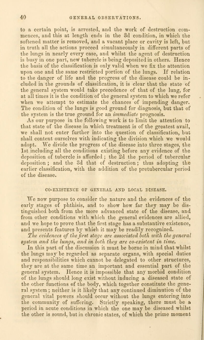 to a certain point, is arrested, and the work of destruction com- mences, and this at length ends in the 3d condition, in which the softened matter is removed, and a vacant place or cavity is left, but in truth all the actions proceed sinmltaneously in different parts of the lungs in nearly every case, and whilst the agent of destruction is busy in one part, new tubercle is being deposited in others. Hence the basis of the Classification is only valid when we fix the attention upon one and the same restricted portion of the lungs. If relation to the danger of life and the progress of the disease could be in- cluded in the grounds of Classification, it is clear that the State of the general System would take precedence of that of the lung, for at all times it is the condition of the general System to which we refer when we attempt to estimate the chances of impending danger. The condition of the lungs is good ground for diagnosis, but that of the System is the true ground for an immediate prognosis. As our purpose in the following work is to limit the attention to that State of the disease in which treatment is of the greatest avail, we shall not enter further into the question of Classification, but shall content ourselves with indicating the division which we would adopt. We divide the progress of the disease into three stages, the Ist including all the conditions existing before any evidence of the deposition of tubercle is afforded ; the 2d the period of tubercular deposition ; and the od that of destruction; thus adopting the earlier Classification, with the addition of the pretubercular period of the disease. CO-EXISTENCE OF GENERAL AND LOCAL DISEASE. We now purpose to consider the nature and the evidences of the early stages of phthisis, and to show how far they may be dis- tinguished both from the more advanced State of the disease, and from other conditions with which the general evidences are allied, and we hope to prove that the first stage has a Substantive existence, and presents features by whieh it may be readily recognized. The evidences ofthe first stage are associated both luith the general System and the lungs, and in both they are co-existent in time. In this part of the discussion it must be borne in mind that whilst the lungs may be regarded as separate organs, with special duties and responsibilities which cannot be delegated to other structures, they are at the same time an important and essential part of the general System. Hence it is impossible that any morbid condition of the lungs should long exist without inducing a diseased State of the other functions of the body, which together constitute the gene- ral System ; neither is it likely that any continued diminution of the general vital powers should occur without the lungs entering into the Community of suffering. Strictly speaking, there must be a period in acute conditions in which the one may be diseased whilst the other is sound, but in chronic states, of which the prime moment