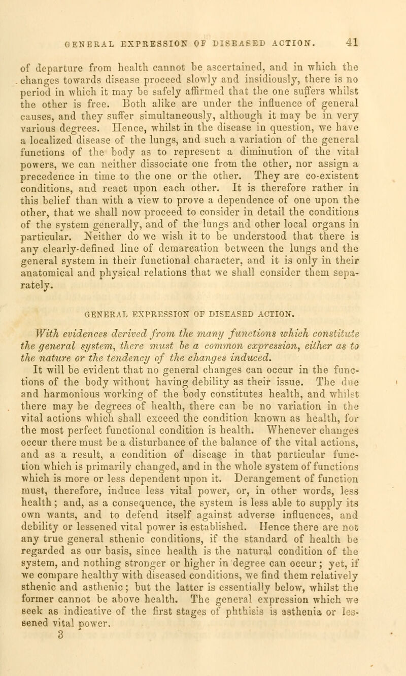 of departure from hcalth cannot be ascertained, and in which the changes towards disease procced slcnvly and insidiously, there is no period in which it may be safely affirmed that the one suffers whilst the other is free. Both alike are under the influence of general causes, and they suffer siruultaneously, although it may be in very various degrees. Hence, whilst in the disease in question, we have a localized disease of the lungs, and such a Variation of the general funetions of the body as to represent a diminution of the vital powers, we can neither dissociate one from the other, nor assign a precedence in time to the one or the other. They are co-existent conditions, and react upon each other. It is therefore rather in this bclief than with a view to prove a dependence of one upon the other, that we shall now proeeed to consider in detail the conditions of the System generally, and of the lungs and other local organs in particular. Neither do we wish it to be understood that there is any clearly-defined line of demarcation between the lungs and the general System in their functional character, and it is only in their anatomical and physical relations that we shall consider them sepa- rately. GENERAL EXPRESSION OF DISEASED ACTION. With evidences derived from the many funetions whioh constituie the general System, there onust be a common expression, either as to the nature or the tendency of the changes induced. It will be evident that no general changes can oeeur in the fune- tions of the body without having debility as their issue. The due and harmonious working of the body constitutes health, and whilst there may be degrees of health, there can be no Variation in the vital actions which shall exceed the condition known as health, for the most perfect functional condition is health. Whenever changes oeeur there must be a disturbance of the balance of the vital actions, and as a result, a condition of disease in that particular func- tion which is primarily changed, and in the whole System of funetions which is more or less dependent upon it. Derangement of funetion must, therefore, induce less vital power, or, in other words, less health; and, as a consequence, the system is less able to supply its own wants, and to defend itself against adverse influences, and debility or lessened vital power is established. Hence there are not any true general sthenic conditions, if the Standard of health be regarded as our basis, since health is the natural condition of the system, and nothing stronger or higher in degree can oeeur; yet, if we compare healthy with diseased conditions, we find them relatively sthenic and asthenic; but the latter is essentially below, whilst the former cannot be above health. The general expression which we eeek as indicative of the first stages of phthisis is astheuia or . - sened vital nower. 3