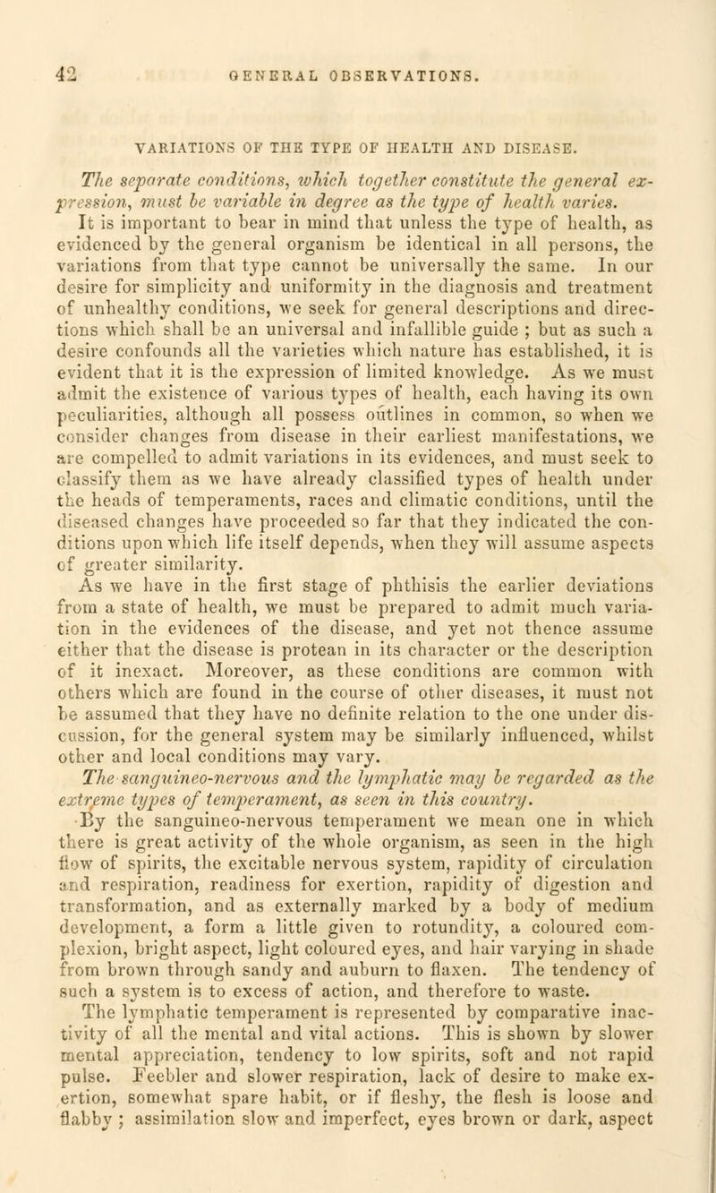VARIATIONS OF THE TYPE OF HEALTH AND DISEASE. The separate conditions, which together constitute the general ex- pression, must be variable in degree as the type of health varies. It is important to bear in inind that unless the type of health, as evidenced by the general organism be identical in all persons, the variations from that type cannot be universally the same. In our desire for simplicity and uniformity in the diagnosis and treatraent of unhealthy conditions, we seek for general descriptions and direc- tions which shall be an universal and infallible guide ; but as such a desire confounds all the varieties which nature has established, it is evident that it is the expression of limited knowledge. As we must admit the existence of various types of health, each having its own peculiarities, although all possess oütlines in common, so when we consider changes from disease in their earliest roanifestations, we are compelled to admit variations in its evidences, and must seek to classify them as we have already classified types of health under the heads of temperaments, races and climatic conditions, until the diseased changes have proceeded so far that they indicated the con- ditions upon which life itself depends, when they will assume aspects of greater similarity. As we have in the first stage of phthisis the earlier deviations from a State of health, we must be prepared to admit much Varia- tion in the evidences of the disease, and yet not thence assume either that the disease is protean in its character or the description of it inexact. Moreover, as these conditions are common with others which are found in the course of other diseases, it must not be assumed that they have no definite relation to the one under dis- cussion, for the general System may be similarly influenced, whilst other and local conditions may vary. The sanguineo-nervous and the lymphatie may be regarded as the extreme types of temperament, as seen in this country. By the sanguineo-nervous temperament we mean one in which there is great activity of the whole organism, as seen in the high flow of spirits, the excitable nervous System, rapidity of circulation and respiration, readiness for exertion, rapidity of digestion and transformation, and as externally marked by a body of medium development, a form a little given to rotundity, a coloured com- piexion, bright aspect, light coloured eyes, and hair varying in shade from brown through sandy and auburn to flaxen. The tendency of such a system is to excess of action, and therefore to waste. The lymphatie temperament is represented by comparative inac- tivity of all the mental and vital actions. This is shown by slower mental appreciation, tendency to low spirits, soft and not rapid pulse. Feebier and slower respiration, lack of desire to make ex- ertion, somewhat spare habit, or if flesh}r, the flesh is loose and flabby ; assimilation slow and imperfect, eyes brown or dark, aspect