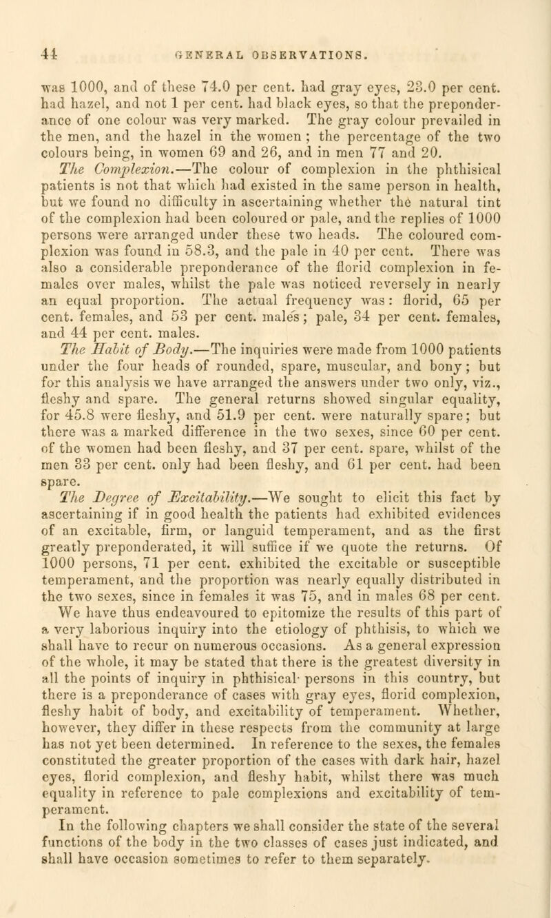 wag 1000, and of thesc T4.0 per cent. had gray cyes, 23.0 per cent. had hazel, and not 1 per cent. had black eyes, so that the preponder- ance of one colour was very marked. The gray colour prevailed in the men, and the hazel in the wonien ; the percentage of the two colours being, in women 69 and 26, and in men 77 and 20. The Gomplexion.—The colour of complexion in the phthisical patients is not that which had existed in the same person in health, but we found no difficulty in ascertaining whether the natural tint of the complexion had been coloured or pale, and the replies of 1000 persons were arranged under these two heads. The coloured com- plexion was found in 58.3, and the pale in 40 per cent. There was also a considerable preponderance of the florid complexion in fe- males over males, whilst the pale was noticed reversely in nearly an equal proportion. The actual frequency was: florid, 65 per cent. females, and 53 per cent. males; pale, 34 per cent. females, and 44 per cent. males. The Hallt of Body.—The inquiries were made from 1000 patients under the four heads of rounded, spare, muscular, and bony; but for this analysis we have arranged the answers under two only, viz., fleshy and spare. The general returns showed singular equality, for 45.8 were fleshy, and 51.9 per cent. were naturally spare; but there was a marked difference in the two sexes, since 60 per cent. of the women had been fleshy, and 37 per cent. spare, whilst of the men 33 per cent. only had been fleshy, and 61 per cent. had been spare. The Degree of Excitability.—We sought to elicit this fact by ascertaining if in good health the patients had exhibited evidences of an excitable, firm, or languid temperament, and as the first greatly preponderated, it will suffice if we quote the returns. Of 1000 persons, 71 per cent. exhibited the excitable or susceptible temperament, and the proportion was nearly equally distributed in the two sexes, since in females it was 75, and in males 68 per cent. We have thus endeavoured to epitomize the results of this part of a very laborious inquiry into the etiology of phthisis, to which we shall have to recur on numerous occasions. As a general expression of the whole, it may be stated that there is the greatest diversity in all the points of inquiry in phthisical- persons in this country, but there is a preponderance of cases with gray eyes, florid complexion, fleshy habit of body, and excitability of temperament. Whether, however, they differ in these respects from the Community at large has not yet been determined. In reference to the sexes, the females constituted the greater proportion of the cases with dark hair, hazel eyes, florid complexion, and fleshy habit, whilst there was much equality in reference to pale complexions and excitability of tem- perament. In the following chapters we shall consider the State of the several functions of the body in the two classes of cases just indicated, and shall have occasion sometimes to refer to them separately.