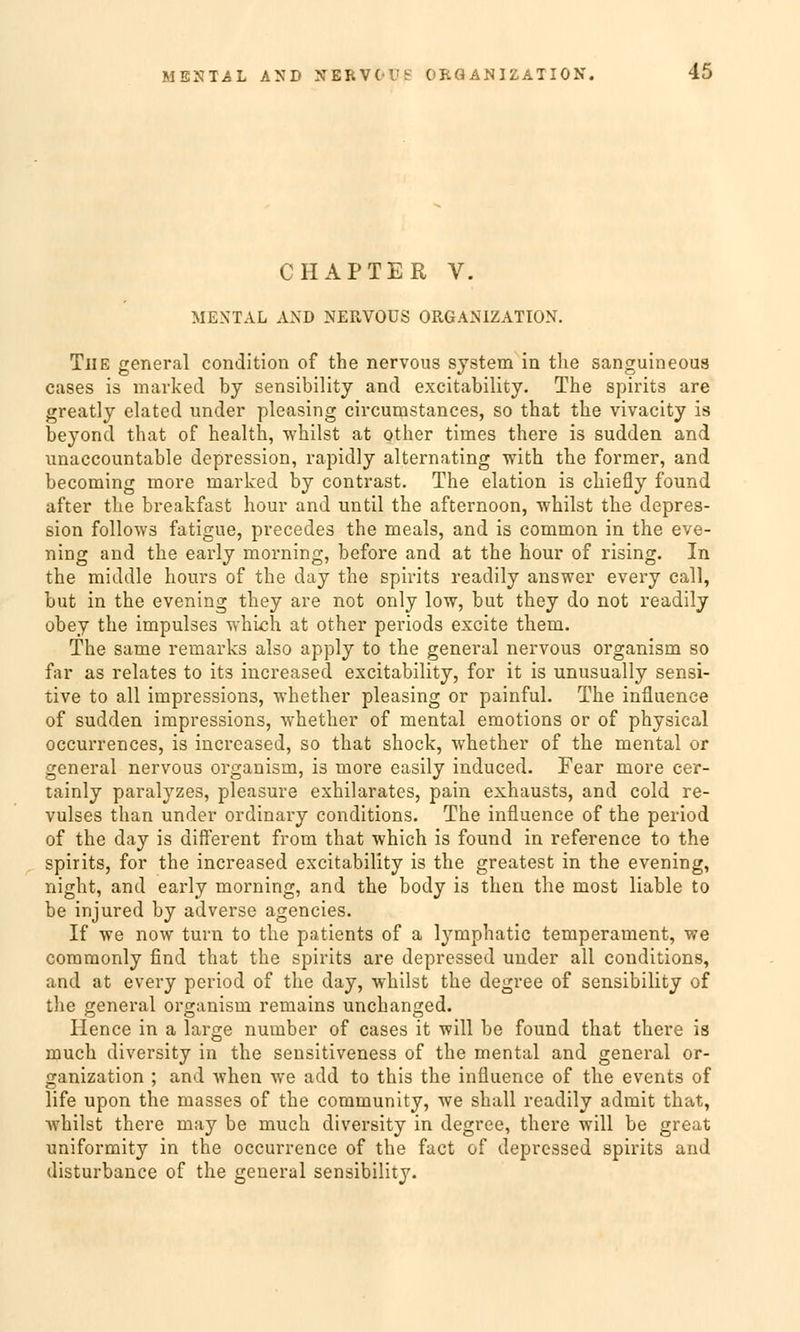 CHAPTER V. MENTAL AND NERVOUS ORGANIZATION. Tue general condition of the nervous System in the sanguineous cases is marked by sensibility and excitability. The spirits are greatly elated under pleasing circumstances, so that the vivacity is beyond that of health, whilst at other times there is sudden and unaccountable depression, rapidly alternating with the former, and becoming more marked by contrast. The elation is chiefly found after the breakfast hour and until the afternoon, whilst the depres- sion follows fatigue, precedes the meals, and is common in the eve- ning and the early morning, before and at the hour of rising. In the middle hours of the day the spirits readily answer every call, but in the evening they are not only low, but they do not readily obey the impulses which at other periods excite them. The same remarks also apply to the general nervous organism so far as relates to its increased excitability, for it is unusually sensi- tive to all impressions, whether pleasing or painful. The influenee of sudden impressions, whether of mental emotions or of physical occurrences, is increased, so that shock, whether of the mental or general nervous organism, is more easily induced. Fear more cer- tainly paralyzes, pleasure exhilarates, pain exhausts, and cold re- vulses than under ordinary conditions. The influenee of the period of the day is diff'erent from that which is found in reference to the spirits, for the increased excitability is the greatest in the evening, night, and early morning, and the body is then the most Kable to be injured by adverse agencies. If we now turn to the patients of a lymphatic temperament, we commonly find that the spirits are depressed under all conditions, and at every period of the day, whilst the degree of sensibility of the general organism remains unchanged. Hence in a large number of cases it will be found that there is much diversity in the sensitiveness of the mental and general Or- ganization ; and when we add to this the influenee of the events of life upon the masses of the Community, we shall readily admit that, whilst there may be much diversity in degree, there will be great uniformity in the oecurrence of the fact of depressed spirits and disturbance of the general sensibility.