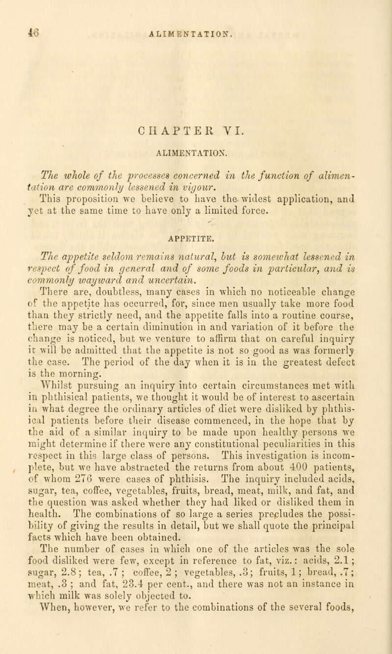 CIIAPTER VI. ALIMENTATION. The loliole of the proeesses concerned in the function of alimen- tation are commonly lessened in vigour. This proposition we believe to have the widest application, and yet at the same time to have only a limited force. APPETITE. The appetite seldom remains natural, but is somewhat lessened in respect of food in general and of some foods in particular, and in commonly viayward and uncertain. There are, doubtless, many cases in which no noticeable change of the appetite has occurred, for, since men usually take more food than they strictly need, and the appetite falls into a routine course, there may be a certain diminution in and Variation of it before the change is noticed, but we venture to affirra that on careful inquiry it will be admitted that the appetite is not so good as was formerly the case. The period of the day when it is in the greatest defect is the morning. Whilst pursuing an inquiry into certain circumstances met with in phthisical patients, we thought it would be of interest to ascertain in what degree the ordinary articles of diet were disliked by phthis- ical patients before their disease coramenced, in the hope that by the aid of a similar inquiry to be made upon healthy persons we might determine if there were any constitutional peculiarities in this respect in this large class of persons. This investigation is incorn- plete, but we have abstracted the returns from about 400 patients, of whora 276 were cases of phthisis. The inquiry included acids, sugar, tea, coffee, vegetables, fruits, bread, raeat, milk, and fat, and the question was asked whether they had liked or disliked them in health. The combinations of so large a series precludes the possi- bility of giving the results in detail, but we shall quote the principal facts which have been obtained. The number of cases in which one of the articles was the sole food disliked were few, cxcept in reference to fat, viz.: acids, 2.1; sugar, 2.8; tea, .7 ; coifee, 2 ; vegetables, .3; fruits, 1; bread, .7; meat, .3 ; and fat, 23.4 per cent., and there was not an instance in which milk was solely objected to. When, however, we refer to the combinations of the several foods,
