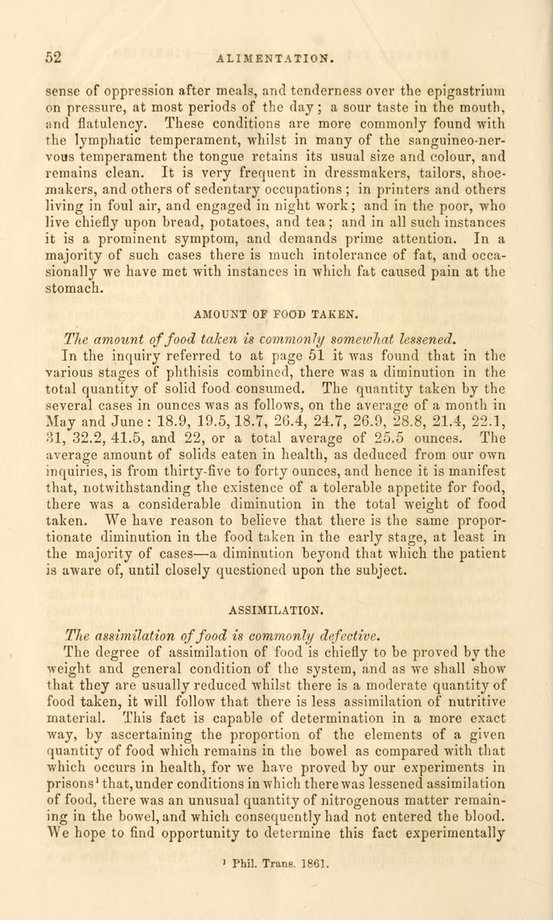 sense of oppression after meals, and tenderness over the cpigastrium on pressure, at most periods of the day; a sour taste in the mouth, and flatulency. These conditions are more commonlj found with the lymphatic temperament, whilst in many of the sanguineo-ner- vous temperament the tongue retains its usual size and colour, and remains clean. It is very frequent in dressmakers, tailors, shoe- makers, and others of sedentary occupations ; in printers and others living in foul air, and engaged in night work; and in the poor, who live chiefly upon bread, potatoes, and tea; and in all such instances it is a prominent Symptom, and demands prime attention. In a majority of such cases there is much intolerance of fat, and occa- sionally we have met with instances in which fat caused pain at the stomach. AMOUNT OF FOOD TAKEN. The amount offood taken is commonly somewhat lessened. In the inquiry referred to at page 51 it was found that in the various stages of phthisis combined, there was a diminution in the total quantity of solid food consumed. The quantity taken by the several cases in ounces was as follows, on the average of a month in May and June: 18.9, 19.5,18.7, 26.4, 24.7, 26.9, 28.8, 21.4, 22.1, 31, 32.2, 41.5, and 22, or a total average of 25.5 ounces. The average amount of solids eaten in health, as deduced from our own inquiries, is from thirty-five to forty ounces, and hence it is manifest that, notwithstanding the existence of a tolerable appetite for food, there was a considerable diminution in the total weight of food taken. We have reason to believe that there is the same propor- tionate diminution in the food taken in the early stage, at least in the majority of cases—a diminution beyond that which the patient is aware of, until closely questioned upon the subject. ASSIMILATION. The assimüation offood is commonly defective. The degree of assimüation of food is chiefly to be proved by the weight and general condition of the System, and as we shall show that they are usually reduced whilst there is a moderate quantity of food taken, it will follow that there is less assimüation of nutritive material. This fact is capable of determination in a more exact way, by ascertaining the proportion of the elements of a given quantity of food which remains in the bowel as compared with that which occurs in health, for we have proved by our experiments in prisons1 that,under conditions in which there was lessened assimüation of food, there was an unusual quantity of nitrogenous matter remain- ing in the bowel, and which consequently had not entered the blood. We hope to find opportunity to determine this fact experimentally