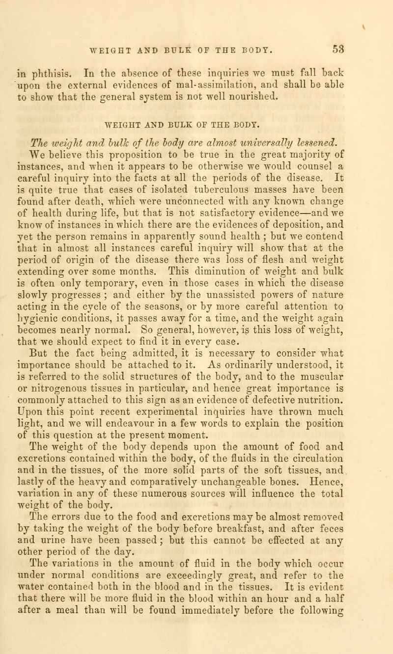 in phthisis. In the absence of these inquiries we must fall back upon the external evidences of mal-assimilation, and shall be able to show that the general System is not well nourished. WEIGHT AND BULK OF THE BODY. The weight and bulle of the body are almost universalhj lessened. We believe this proposition to be true in the great majority of instances, and when it appears to be otherwise we woulcl counsel a careful inquiry into the facts at all the periods of the disease. It is quite true that cases of isolated tuberculous masses have been found after death, which were unconnected with any known change of health during life, but that is not satisfactory evidence—and we know of instances in which there are the evidences of deposition, and yet the person remains in apparently sound health ; but we contend that in almost all instances careful inquiry will show that at the period of origin of the disease there was loss of flesh and weight extending over some months. This diminution of weight and bulk is often only temporary, even in those cases in which the disease slowly progresses ; and either by the unassisted powers of nature acting in the cycle of the seasons, or by more careful attention to hygienic conditions, it passes away for a time, and the weight again becomes nearly normal. So general, however, is this loss of weight, that we should expect to find it in every case. But the fact being admitted, it is necessary to consicler what importance should be attached to it. As ordinarily understood, it is referred to the solid struetures of the body, and to the muscular or nitrogenous tissues in particular, and hence great importance is commonly attached to this sign as an evidence of defective nutrition. Upon this point recent experimental inquiries have thrown much light, and we will endeavour in a few words to explain the position of this question at the present moment. The weight of the body depends upon the amount of food and exeretions contained within the body, of the fluids in the circulation and in the tissues, of the more solid parts of the soft tissues, and lastly of the heavy and comparatively unchangeable bones. Hence, Variation in any of these numerous sources will influence the total weight of the body. The errors due to the food and exeretions may be almost removed by taking the weight of the body before breakfast, and after feces and urine have been passed; but this cannot be effected at any other period of the day. The variations in the amount of fluid in the body which oeeur under normal conditions are exceedingly great, and refer to the water contained both in the blood and in the tissues. It is evident that there will be more fluid in the blood within an hour and a half after a meal than will be found immediately before the following