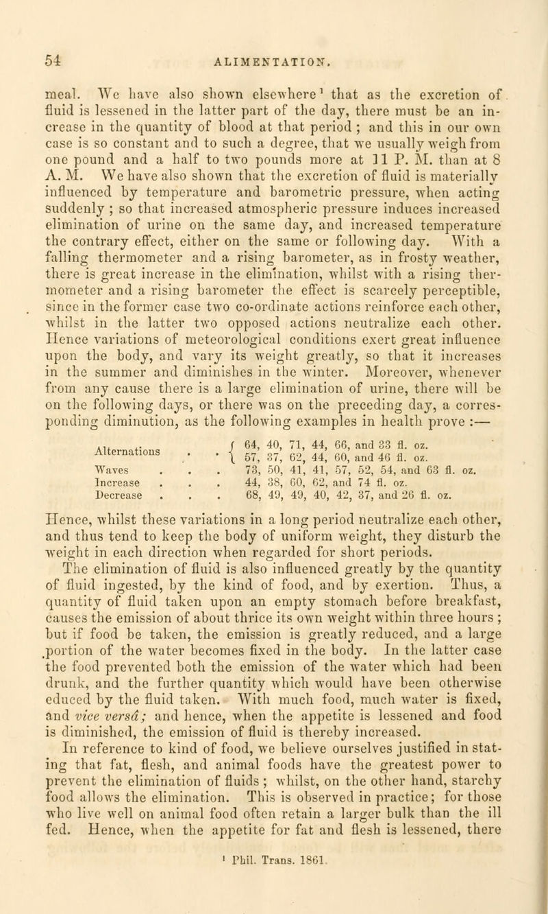 meal. We liave also shown elsewhere' that as the excretion of fluid is lessened in the latter part of the day, there must be an in- crease in the quantity of blood at that period ; and this in our own case is so constant and to such a degree, that we usually weigh from one pound and a half to two pounds more at 11 P. M. than at 8 A. M. We have also shown that the excretion of fluid is materially influenced by temperature and barometric pressure, when acting suddenly ; so that increased atmospheric pressure induces increased elimination of urine on the same day, and increased temperature the contrary effect, either on the same or following day. With a falling thermometer and a rising barometer, as in frosty weather, there is great increase in the elimination, whilst with a rising ther- mometer and a rising barometer the effect is scarcely perceptible, since in the former case two co-ordinate actions reinforce each other, whilst in the latter two opposed actions neutralize each other. Hence variations of meteorological conditions exert great influence upon the body, and vary its weight greatly, so that it increases in the summer and diminishes in the winter. Moreover, whenevcr from any cause there is a large elimination of urine, there will be on the following days, or there was on the preceding day, a corres- ponding diminution, as the following examples in health prove :— .,, f 64, 40, 71, 44, 66, and 33 fl. oz. Alternates . . | ^ ^ ^ ^ ^ ^ 4ß fl_ o? Waves ... 73, 50, 41, 41, 57, 52, 54, and 03 fl. oz. Increase . . . 44, 38, 60, 62, and 74 fl. oz. Decrease ... 68, 49, 49, 40, 42, 37, and 26 fl. oz. Hence, whilst these variations in a long period neutralize each other, and thus tend to keep the body of uniform weight, they disturb the weight in each direction when regarded for short periods. The elimination of fluid is also influenced greatly by the quantity of fluid ingested, by the kind of food, and by exertion. Thus, a quantity of fluid taken upon an empty stomach before breakfast, causes the emission of about thrice its own weight within three hours ; but if food be taken, the emission is greatly reduced, and a large tportion of the water becomes fixed in the body. In the latter case the food prevented both the emission of the water which had been drunk, and the further quantity which would have been otherwise educed by the fluid taken. With much food, much water is fixed, and vice versd; and hence, when the appetite is lessened and food is diminished, the emission of fluid is thereby increased. In reference to kind of food, we believe ourselves justified in stat- ing that fat, flesh, and animal foods have the greatest power to prevent the elimination of fluids ; whilst, on the other hand, starchy food allows the elimination. This is observed in practice; for those who live well on animal food often retain a larger bulk than the ill fed. Hence, when the appetite for fat and flesh is lessened, there