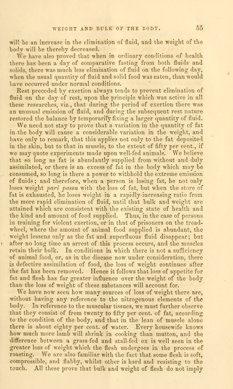 •will be an increase in the climinatipn of fluid, and the weight of the body will be thereby decrcased. We have also proved that when in ordinary conditions of health there has been a day of comparative fasting from both fluids and solids, there was much less elimination of fluid on the following day, -when the usual quantity of fluid and solid food was eaten, than would have occurred under normal conditions. Rest preceded by exertion always tends to prevent elimination of fluid on the day of rest, upon the principle which was active in all these researches, viz., that during the period of exertion there was an unusual emission of fluid, and during the subsequent rest nature restored the balance by temporarily fixing a larger quantity of fluid. We need not stay to prove that a Variation in the quantity of fat in.the body will cause a considerable Variation in the weight, and have only to remark, that this applies not only to the fat deposited in the skin, but to that in muscle, to the extent of fifty per cent., if we may quote experiments made upon well-fed animals. We believe that so long as fat is abundantly supplied from without and duly assimilated, or there is an excess of fat in the body which may be consumed, so long is there a power to withhold the extreme emission of fluids; and therefore, when a person is losing fat, he not only loses weight 'pari passu with the loss of fat, but when the störe of fat is exhausted, he loses weight in a rapidly-increasing ratio from the more rapid elimination of fluid, until that bulk and weight are attained which are consistent with the existing State of health and the kind and amount of food supplied. Thus, in the case of persons in training for violent exertion, or in that of prisoners on the tread- wheel, where the amount of animal food supplied is abundant, the weight lessens only as the fat and superfluous fluid disappear; but after no long time an arrest of this process occurs, and the muscles retain their bulk. In conditions in which there is not a sufficiency of animal food, or, as in the disease now uuder consideration, there is defective assimilation of food, the loss of weight continues after the fat has been removed. Ilence it follows that loss of appetite for fat and flesh has far greater influence over the weight of the body than the loss of weight of these substances will account for. VVe have now seen how many sources of loss of wTeight there are, without having any reference to the nitrogenous elements of the body. In reference to the muscular tissues, we must further observe that they consist of from twenty to fifty per cent. of fat, according to the condition of the body, and that in the lean of muscle alone there is about eighty per cent. of water. Every housewife knows how much more lamb will shrink in cooking than mutton, and the difference between a grass-fed and stall-fed ox is well seen in the greater loss of weight which the flesh undergoes in the process of roasting. We are also familiär with the fact that some flesh is soft, compressible, and flabby, whilst other is hard and resisting to the touch. All these prove that bulk and weight of flesh do not imply