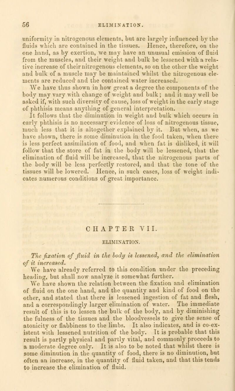 uniformity in nitrogenous elements, but are largely influenced by the fluids which are contained in the tissues. Hence, therefore, on the one band, as by exertion, we may have an unusual Omission of fluid from the muscles, and their weight and bulk be lessened with a rela- tive increase of their nitrogenous elements, so on the other the weight and bulk of a muscle may be maintained whilst the nitrogenous ele- ments are reduced and the contained water increased. We have thus shown in how great a degree the components of the body may vary with change of weight and bulk; and it may well be asked if, with such diversity of cause, loss of weight in the early stage of phthisis means anything of general interpretation. It follows that the diminution in weight and bulk which occurs in early phthisis is no necessary evidence of loss of nitrogenous tissue, mach less that it is altogether explained by it. But when, as we have shown, there is some diminution in the food taken, when there is less perfect assimilation of food, and when fat is disliked, it will follow that the störe of fat in the body will be lessened, that the elimination of fluid will be increased, that the nitrogenous parts of the body will be less perfectly restored, and that the tone of the tissues will be lowered. Hence, in such cases, loss of weight indi- cates numerous conditions of great importance. CHAPTER VII. ELIMINATION. The fixation of fluid in the body is lessened, and the elimination of it increased. We have already referred to this condition under the preceding heading, but shall now analyze it somewhat further. We have shown the relation between the fixation and elimination of fluid on the one band, and the quantity and kind of food on the other, and stated that there is lessened ingestion of fat and flesh, and a correspondingly larger elimination of water. The immediate result of this is to lessen the bulk of the body, and by diminishing the fulness of the tissues and the bloodvessels to give the sense of atonicity or flabbiness to the limbs. It also indicates, and is co-ex- istent with lessened nutrition of the body. It is probable that this result is partly physical and partly vital, and commonly proceeds to a moderate degree only. It is also to be noted that whilst there is some diminution in the quantity of food, there is no diminution, but often an increase, in the quantity of fluid taken, and that this tends to increase the elimination of fluid.