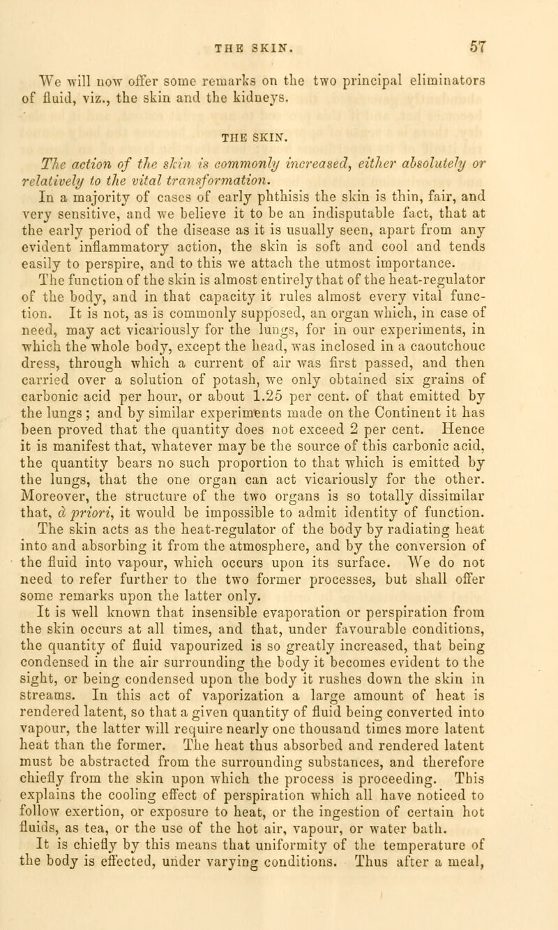 We will now offer some remarks on the two principal eliininators of fluid, viz., the skin and the kidneys. THE SKIN. The action of the skin i% commonly increased, eitlier absolutely or relativel)/ to the vital tra?isformation. In a majority of cases of early phthisis the skin is thin, fair, and very sensitive, and we believe it to be an indisputable fact, that at the early period of the disease as it is usually seen, apart from any evident inflammatory action, the skin is soft and cool and tends easily to perspire, and to this we attach the utmost importance. The function of the skin is almost entirely that of the heat-regulator of the body, and in that capacity it rules almost every vital func- tion. It is not, as is commonly supposed, an organ which, in case of need, may act vicariously for the lungs, for in our experiments, in which the whole body, except the head, was inclosed in a caoutchouc dress, through which a current of air was first passed, and then carried over a Solution of potash, we only obtained six grains of carbonic acid per hour, or about 1.25 per cent. of that emitted by the lungs ; and by similar experiments made on the Continent it has been proved that the quantity does not exceed 2 per cent. Hence it is manifest that, whatever may be the source of this carbonic acid, the quantity bears no such proportion to that which is emitted by the lungs, that the one organ can act vicariously for the other. Moreover, the structure of the two organs is so totally dissimilar that, ä priori, it would be impossible to admit identity of function. The skin acts as the heat-regulator of the body by radiating heat into and absorbing it from the atmosphere, and by the conversion of the fluid into vapour, which occurs upon its surface. AVe do not need to refer further to the two former processes, but shall offer some remarks upon the latter only. It is well known that insensible evaporation or Perspiration from the skin occurs at all times, and that, under favourable conditions, the quantity of fluid vapourized is so greatly increased, that being Condensed in the air surrounding the body it becomes evident to the sight, or being Condensed upon the body it rushes down the skin in streams. In this act of vaporization a large amount of heat is rendered latent, so that a given quantity of fluid being converted into vapour, the latter will require nearly one thousand times more latent heat than the former. The heat thus absorbed and rendered latent must be abstracted from the surrounding substances, and therefore chiefly from the skin upon which the process is proceeding. This explains the cooling cffect of Perspiration which all have noticed to follow exertion, or exposure to heat, or the ingestion of certain hot fluids, as tea, or the use of the hot air, vapour, or water bath. It is chiefly by this means that uniformity of the temperature of the body is effected, under varying conditions. Thus after a meal,