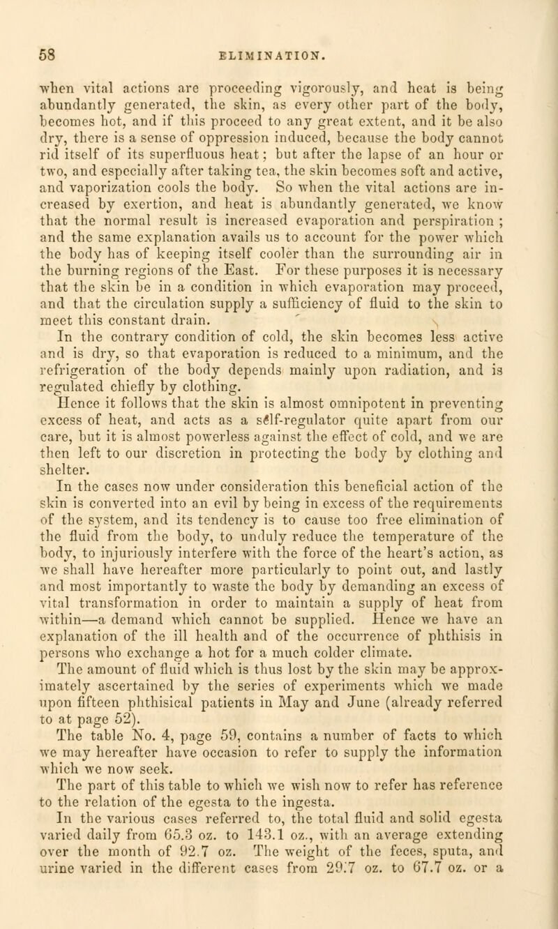 when vital actions are proceeding vigorously, and heat is being abundantly generated, the skin, as every other part of the body, becomes bot, and if tliis proceed to any great extent, and it be also dry, tbere is a sense of oppression induced, because the body cannot rid itself of its superfluous heat; but after the lapse of an hour or two, and espccially after taking tea, the skin becomes soft and active, and vaporization cools the body. So when the vital actions are in- creased by exertion, and heat is abundantly generated, we know that the normal result is increased evaporation and Perspiration ; and the same explanation avails us to account for the power which the body has of keeping itself cooler than the surrounding air in the burning regions of the East. For these purposes it is necessary that the skin be in a condition in which evaporation may proceed, and that the circulation supply a sufficiency of fluid to the skin to meet this constant drain. In the contrary condition of cold, the skin becomes less active and is dry, so that evaporation is reduced to a minimum, and the refrigeration of the body depends mainly upon radiation, and is regulated chiefly by clothing. Hence it follows that the skin is almost omnipotent in preventing excess of heat, and acts as a s£lf-regulator quite apart from our care, but it is almost powerless against the effect of cold, and we are then left to our discretion in protecting the body by clothing and shelter. In the cases now under consideration this beneficial action of the skin is converted into an evil by being in excess of the requirements of the System, and its tendency is to cause too free elimination of the fluid from the body, to unduly reduce the temperature of the body, to injuriously interfere with the force of the heart's action, as we shall have hereafter more particularly to point out, and lastly and most importantly to waste the body by demanding an excess of vital transformation in order to maintain a supply of heat from within—a demand which cannot be suppliecl. Hence we have an explanation of the ill health and of the occurrence of phthisis in persons who exchange a hot for a much colder climate. The amount of fluid which is thus lost by the skin may be approx- imately ascertained by the series of experiments which we made upon fifteen phthisical patients in May and June (already referred to at page 52). The table No. 4, page 59, contains a number of facts to which we may hereafter have occasion to refer to supply the Information which we now seek. The part of this table to which we wish now to refer has reference to the relation of the egesta to the ingesta. In the various cases referred to, the total fluid and solid egesta varied daily from 65.3 oz. to 143.1 oz., with an average extending over the month of 92.7 oz. The weight of the feces, sputa, and urine varied in the different cases from 29.7 oz. to 67.7 oz. or a