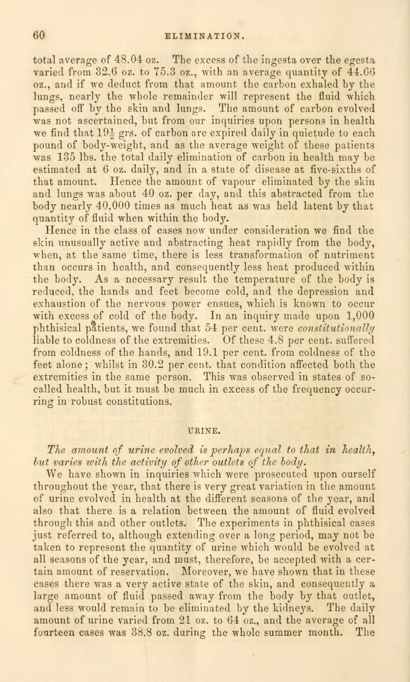 total average of 48.04 oz. The cxcess of the ingesta over the egesta varied from 32.6 oz. to 75.3 oz., with an average quantity of 44.66 oz., and if we deduct from that amount the carbon exhaled by the lungs, nearly the whole remaindcr will represent the fluid which passed off by the skin and lungs. The amount of carbon evolved was not ascertained, but from our inquiries upon persons in health we find that 19.1 grs. of carbon arc expired daily in quietude to each pound of body-weight, and as the average weight of these patients was 135 lbs. the total daily elimination of carbon in health may be estimated at 6 oz. daily, and in a State of disease at five-sixths of that amount. Hence the amount of vapour eliminated by the skin and lungs was about 40 oz. per day, and this abstracted from the body nearly 40,000 times as much heat as was held latent by that quantity of fluid when within the body. Hence in the class of cases now under consideration we find the skin unusually active and abstracting heat rapidly from the body, when, at the same time, there is less transformation of nutriment than occurs in health, and consequently less heat produced within the body. As a necessary result the temperature of the body is reduced, the hands and feet become cold, and the depression and exhaustion of the nervous power ensues, which is known to occur with excess of cold of the body. In an inquiry made upon 1,000 phthisical patients, we found that 54 per cent. were constitutionally liable to coldness of the extremities. Of these 4.8 per cent. suffer cd from coldness of the hands, and 19.1 per cent. from coldness of the feet alone; whilst in 30.2 per cent. that condition affected both the extremities in the same person. This was observed in states of so- called health, but it must be much in excess of the frequency occur- ring in robust constitutions. URINE. The amount of urine evolved is perhaps equal to that in health, but varies ivith the activity of other outlets of the body. We have shown in inquiries which were prosecuted upon ourself throughout the year, that there is very great Variation in the amount of urine evolved in health at the different seasons of the year, and also that there is a relation between the amount of fluid evolved through this and other outlets. The experiments in phthisical cases just referred to, although extending over a long period, may not be taken to represent the quantity of urine which would be evolved at all seasons of the year, and must, therefore, be accepted with a cer- tain amount of reservation. Moreover, we have shown that in these cases there was a very active State of the skin, and consequently a large amount of fluid passed away from the body by that outlet, and less would remain to be eliminated by the kidne}'s. The daily amount of urine varied from 21 oz. to 64 oz., and the average of all fourteen cases was 38.8 oz. duririjr the whole summer month. The