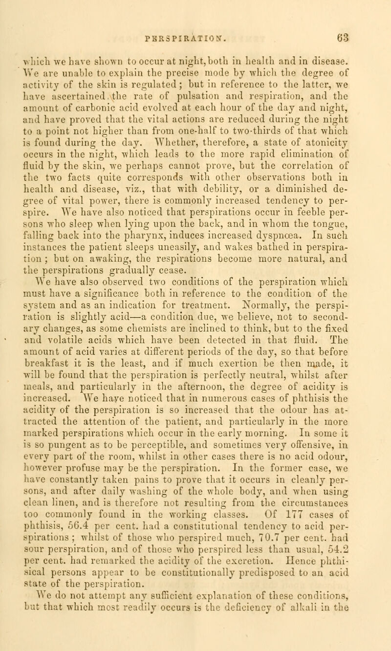 which wc have Bhown tooccur at niglit,both in health and in disease. We are unable to explain the precise mode by which tlie degree of activity of the skin is regulated; but in reference to the latter, we have ascertained. the rate of pulsation and respiration, and the amount of carbonic acid evolved at each hour of the day and night, and have proved that the vital actions are reduced during the night to a point not higher than from one-half to two-thirds of that which is found during the day. Whether, therefore, a State of atonicity occurs in the night, which leads to the raore rapid elirnination of fluid by the skin, we perhaps cannot prove, but the correlation of the two facts quite corresponds with other observations both in health and disease, viz., that with debility, or a diminished de- gree of vital power, there is commonly increased tendency to per- spire. We have also noticed that perspirations occur in feeble per- sons who sleep when lying upon the back, and in whom the tongue, falling back into the pharynx, induces increased dyspnoea. In such instances the patient sleeps uneasily, and wakes bathed in Perspira- tion ; but on awaking, the respirations beconie more natural, and the perspirations gradually cease. We have also observed two conditions of the Perspiration which must have a significance both in reference to the condition of the System and as an indication for treatment. Norrnally, the Perspi- ration is slightly acid—a condition clue, we believe, not to second- ary changes, as some chemists are inclined to think, but to the fixed and volatile acicls which have been detected in that fluid. The amount of acid varies at different periods of the day, so that before breakfast it is the least, and if much exertion be then inade, it will be found that the Perspiration is perfectly neutral, whilst after ineals, and particularly in the afternoon, the degree of acidity is increased. We haye noticed that in numerous cases of phthisis the acidity of the Perspiration is so increased that the odour has at- tracted the attention of the patient, and particularly in the more marked perspirations which occur in the early morning. In some it is so pungent as to be perceptible, and sometimes very offensive, in every part of the room, whilst in other cases there is no acid odour, however profuse may be the Perspiration. In the former case, we have constantly taken pains to prove that it occurs in cleanly per- sons, and after daily washing of the whole body, and Avhen using clean linen, and is therefore not resulting from the circumstances too commonly found in the working classes. Of 177 cases of phthisis, 56.4 per cent. had a constitutional tendency to acid per- spirations ; whilst of those who perspired much, 70.7 per cent. had sour Perspiration, and of those who perspired less than usual, 54.l! per cent. had remarked the acidity of tlie excretion. Hence phthi- sical persons appear to be constitutionally predisposed to an acid state of the Perspiration. We do not attempt any sufficient explanation of these conditions, but that which mcst readily occurs is the deficiency of alkali in the