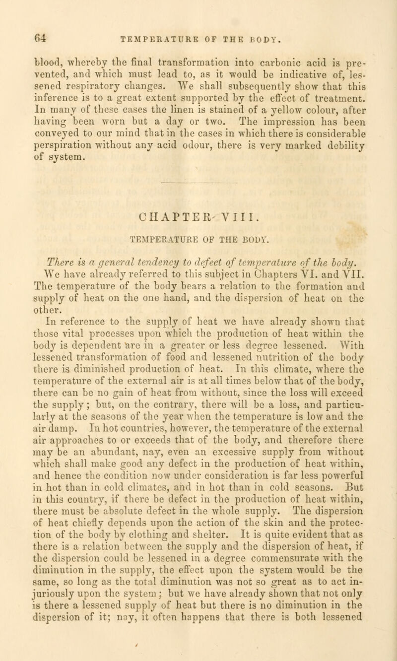 blood, whereby the final transformation into carbonic acid is pre- ventcd, and which raust lead to, as it would be indicative of, les- sened respiratory clianges. We shall subsequently show that this inference is to a great extent supported by the effect of treatment. In many of these cases the linen is stained of a yellow colour, after having been worn but a day or two. The impression has been conveyed to our mind that in the cases in which there is considerable Perspiration without any acid odour, there is very marked debility of system. CIIAPTER- VIII. TEMPERATURE OF TnE BODY. There is a gener dl tendency to defect of temperature of the body. We have already referred to this subjeet in Chapters VI. and VII. The temperature of the body bears a relation to the formation and supply of heat on the one band, and the dispersion of heat on the other. In reference to the supply of heat we have already shown that those vital processes upon which the produetion of heat within the body is dependent are in a greater or less degree lessened. With lessened transformation of food and lessened nutrition of the body there is diminished produetion of heat. In this climate, where the temperature of the external air is at all times below that of the body, there can be no gain of heat from without, since the loss will exceed the supply; but, on the contrary, there Avill be a loss, and particu- larly at the seasons of the year when the temperature is low and the air damp. In hot countries, however, the temperature of the external air approaches to or exceeds that of the body, and therefore there may be an abundant, nay, even an excessive supply from without which shall make good any defect in the produetion of heat within, and hence the condition now under consideration is far less powerful in hot than in cold climates, and in hot than in cold seasons. But in this country, if there be defect in the produetion of heat within, there must be absolute defect in the whole supply. The dispersion of heat chiefly depends upon the action of the skin and the protec- tion of the body by clothing and shclter. It is quite evident that as there is a relation between the supply and the dispersion of heat, if the dispersion could be lessened in a degree commensurate with the diminution in the supply, the effect upon the system would be the same, so long as the total diminution was not so great as to act in- juriously upon the system ; but we have already shown that not only is there a lessened supply of heat but there is no diminution in the dispersion of it; nay, it often happens that there is both lessened