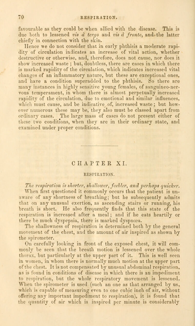 favourable as they could be when allied with the disease. This is due both to lessened vis d tergo and vis ä fronte, and- the latter chiefly in connection with the skin. Hence we do not consider that in early phthisis a moderate rapi- dity of circulation indicates an increase of vital action, whether destructive or otherwise, and, therefore, does not cause, nor does it show increased waste ; but, doubtless, there are cases in which there is marked rapidity of the circulation, which indicates increased vital changes of an inflammatory nature, but these are exceptional ones, and have a condition superadded to the phthisis. So there are many instances in highly sensitive young feraales, of sanguineo-ner- vous temperament, in whom there is almost perpetually increased rapidity of the circulation, due to emotional and similar influences, which must cause, and be indicative^ of, increased waste ; but how- ever numerous these may be, they also must be classed apart from ordinary cases. The large mass of cases do not present either of these two conditions, when they are in their ordinary State, and examined under proper conditions. CHAPTER XL RESPIRATION. The respiration is shorter, shalloiver, feebler, and pe?-Jiaps quicker. When first questioned it commonly occurs that the patient is un- aware of any shortness of breathing; but he subsequently admits that on any unusual exertion, as ascending stairs or running, bis breath is short. He also frequently finds that this State of the respiration is increased after a meal; and if he eats heartily or there be much dyspepsia, there is marked dyspncea. The shallowness of respiration is determined both by the gencral movement of the ehest, and the amount of air inspired as shown by the Spirometer. On carefully looking in front of the exposed ehest, it will com- monly be seen that the breath motion is lessened over the whole thorax, but particularly at the upper part of it. This is well seen in women, in whom there is normally much motion at the upper part of the ehest. It is not compensated by unusual abdominal respiration, as is found in conditions of disease in which there is an impediment to respiration, but the whole respiratory movement is lessened. When the Spirometer is used (such an one as that arranged by us, which is capable of measuring even to one eubie inch of air, without offering any important impediment to respiration), it is found that the quantity of air which is inspired per minute is considerably