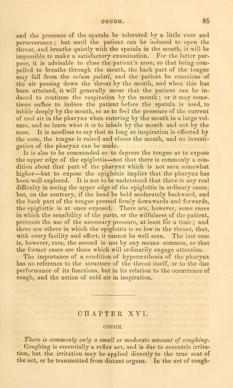 and the presence of the spatula be tolerated by a little cnre and perseverance ; but until the patient can be induced to open the throat, and breathe quietly with the spatula in the raouth, it will be irapossible to make a satisfactory examination. For the latter pur- pose, it is advisable to close the patient's nose, so that being com- pelled to breathe through the mouth, the back part of the tongue may fall from the velum palati, and the patient be conscious of the air passing down the throat by the mouth, and when this has been attained, it will generally occur that the patient can be in- duced to continue the respiration by the mouth ; or it may some- times suffice to induce the patient before the spatula is used, to inhale deeply by the mouth, so as to feel the presence of the current of cool air in the pharynx when entering by the mouth in a large vol- ume, and so learn what it is to inhale by the mouth and not by the nose. It is needless to say that so long as inspiration is eifected by the nose, the tongue is raised and closes the mouth, and no investi- gation of the pharynx can be made. It is also to be commended so to depress the tongue as to expose the upper edge of the epiglottis—not that there is commonly a con- dition about that part of the pharynx which is not seen somewhat higher—but to expose the epiglottis implies that the pharynx has been well explored. It is not to be understood that there is any real difficulty in seeing the upper edge of the epiglottis in ordinary cases; but, on the contrary, if the head be held moderately backward, and the back part of the tongue pressed firmly downwards and forwards, the epiglottis is at once exposed. There are, however, some cases in which the sensibility of the parts, or the wilfulness of the patient, prevents the use of the necessary pressure, at least for a time ; and there are others in which the epiglottis is so low in the throat, that, with every facility and effort, it cannot be well seen. The last case is, however, rare, the second is not by any means common, so that the former cases are those which will ordinarily engage attention. The importance of a condition of hyperresthesia of the pharynx has no reference to the structure of the throat itself, or to the due Performance of its functions, but in its relation to the occurrence of cough, and the action of cold air in inspiration. CHAPTER XVI. COUGH. There is commonly only a small or moderate amount of coughing. Coughing is essentially a reflex act, and is due to eccentric irrita- tion, but the irritation may be applied directly to the true seat of the act, or be transmitted from distant organs. In the act of cough-