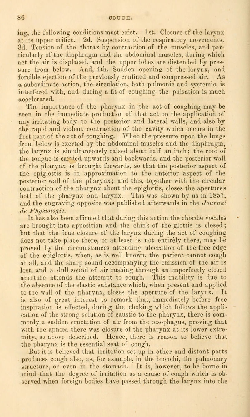 ing, the following conditions must exist. Ist. Closure of the larynx at its upper orifice. 2d. Suspension of the respiratory movements. 3d. Tension of the thorax by contraction of the muscles, and par- ticularly of the diaphragm and the abdominal muscles, during which act the air is displaced, and the upper lobes are distended by pres- sure from below. And, 4th. Sudden opening of the larynx, and forcible ejection of the previously confined and compressed air. As a subordinate action, the circulation, both pulmonic and systemic, is interfered with, and during a fit of coughing the pulsation is much accelerated. The importance of the pharynx in the act of coughing may be seen in the immediate production of that act on the application of any irritating body to the posterior and lateral walls, and also by the rapid and violent contraction of the cavity which occurs in the first part of the act of coughing. When the pressure upon the lungs from below is exerted by the abdominal muscles and the diaphragm, the larynx is simultaneously raised about half an inch; the root of the tongue is carned upwards and backwards, and the posterior wall of the pharynx is brought forwards, so that the posterior aspect of the epiglottis is in approximation to the anterior aspect of the posterior wall of the pharynx; and this, together with the circular contraction of the pharynx about the epiglottis, closes the apertures both of the pharynx and larynx. This was shown by us in 1857, and the engraving opposite was published afterwards in the Journal de Physiologie. It has also been affirmed that during this action the chordse vocales are brought. into apposition and the chink of the glottis is closed; but that the true closure of the larynx during the act of coughing does not take place there, or at least is not entirely there, may be proved by the circumstances attending ulceration of the free edge of the epiglottis, when, as is well known, the patient cannot cough at all, and the sharp sound accompanying the emission of the air is lost, and a dull sound of air rushing through an imperfectly closed aperture attends the attempt to cough. This inability is due to the absence of the elastic substance which, when present and applied to the wall of the pharynx, closes the aperture of the larynx. It is also of great interest to remark that, immediately before free inspiration is effected, during the choking which follows the appli- cation of the strong Solution of caustic to the pharynx, there is com- monly a sudden eructation of air from the Oesophagus, proving that with the apnoea there was closure of the pharynx at its lower extre- mity, as above described. Hence, there is reason to believe that the pharynx is the essential seat of cough. But it is believed that Irritation set up in other and distant parts produces cough also, us, for example, in the bronchi, the pulmonary structure, or even in the stomach. It is, however, to be borne in inind that the degree of irritation as a cause of cough which is ob- served when foreign bodies have passed through the larynx into the