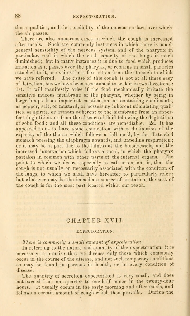 those qualities, and the sensibility of the mucous surface over which the air passes. Thcre are also numerous cascs in which the cough is increased after meals. Such are commonly instances in which there is much general sensibility of the nervous System, and of the pharynx in particular, and in which the vital capacity of the lungs is much diminished; but in many instances it is due to food which produces irritation as it passes over the pharynx, or remains in small particles attached to it, or excites the reflex action from the stomach to which we have referred. The cause of this cough is not at all times easy of detection, but we have been accustomed to seek it in two directions : Ist. It will manifestly arise if the food mechanically irritate the sensitive mucous membrane of the pharynx, whether by being in large lumps from imperfect mastication, or containing condiments, as pepper, salt, or mustard, or possessing inherent stimulating quali- ties, as spirits, or remain adherent to the membrane from an imper- fect deglutition, or from the absence of fluid following the deglutition of solid food ; and all these conditions are remediable. 2d. It has appeared to us to have some connection with a diminution of the capacity of the thorax which follows a füll meal, by the distended stomach pressing the diaphragm upwards, and impeding respiration ; or it may be in part due to the fulness of the bloodvessels, and the increased innervation which follows a meal, in which the pharynx partakes in common with other parts of the internal organs. The point to which we desire especially to call attention, is, that the cough is not usually or necessarily associated with the condition of the lungs, to Avhich we shall have hereafter to particularly refer ; but whatever may be the immediate source of irritation, the seat of the cough is for the most part located within our reach. CHAPTER XVII. EXPECTORATION. There is commonly a small amount of ezpectoration. In referring to the nature and quantity of the expectoration, it is necessary to premise that we discuss only those which commonly occur in the course of the disease, and not such temporary conditions as may be found in persons in health, or in every condition of disease. The quantity of secretion expectorated is very small, and does not exceed from one-quarter to one-half ounce in the twenty-four hours. It usually occurs in the early morning and after meals, and follows a certain amount of cough which then prevails. During the