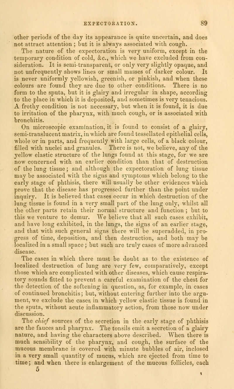 other periods of thc day its appearance is quite uncertain, and does not attract attention ; but it is always associated with cough. Tlie nature of the expectoration is very uniform, except in the ternporary condition of cold, &c, which we have excluded from con- sideration. It is semi-transparent, or only very slightly opaque, and not unfrequently shows lines or sinall masses of darker colour. It is never uniformly yellowish, greenish, or pinkish, and when these colours are found they are due to other conditions. There is no form to the sputa, but it is glairy and irregulär in shape, according to the place in which it is deposited, and sornetimes is very tenacious. A frothy condition is not necessary, but when it is found, it is due to irritation of the pharynx, with much cough, or is associated with bronchitis. On microscopic examination, it is found to consist of a glairy, semi-translucent matrix, in which are found tessellated epithelial cells, whole or in parts, and frequently with large cells, of a black colour, filled with nuclei and granules. There is not, we believe, any of the yellow elastic structure of the lungs found at this stage, for we are now concerned with an earlier condition than that of destruction of the lung tissue; and although the expectoration of lung tissue may be associated with the signs and Symptoms which belong to the early stage of phthisis, there will usually be other evidences which prove that the disease has progressed further than the point under inquiry. It is believed that cases occur in which destruction of the lung tissue is found in a very small part of the lung only, whilst all the other parts retain their normal structure and function : but to this we venture to demur. We believe that all such cases exhibit, and have long exhibited, in the lungs, the signs of an earlier stage, and that with such general signs there will be superadded, in pro- gress of time, deposition, and then destruction, and both may be localized in a small space ; but such are truly cases of inore advanced disease. The cases in which there must be doubt as to the existence of localized destruction of lung are very few, comparatively, except those which are complicated with other diseases, which cause respira- tory sounds fitted to prevent a careful examination of the ehest for the detection of the softening in question, as, for example, in cases of continued bronchitis; but, without entering further into the argu- ment, we exelude the cases. in which yellow elastic tissue is found in the sputa, without acute inflammatory action, from those now under discussion. The ehief sources of the secretion in the early stage of phthisis are the fauces and pharynx. The tonsils emit a secretion of a glairy nature, and having the characters above described. When there is much sensibility of the pharynx, and cough, the surface of the mueous membrane is covered with minute bubbles of air, inclosed in a very small quantity of mueus, which are ejeeted from time to time; and when there is enlargement of the mueous follicles, each 5