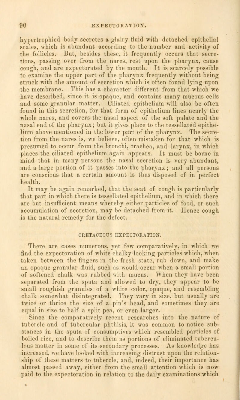 hypertrophied body secretes a glairy fluid with detached epithelial scales, which is abundant according to the number and activity of the follicles. But, besides these, it frequently occurs that secre- tions, passing over from the nares, rest upon the pharynx, cause cough, and are expectorated by the mouth. It is scarcely possible to examine the upper part of the pharynx frequently without being Struck with the amount of secretion vvhich is often found lying upon the membrane. This has a character different from that which we have described, since it is opaque, and contains inany mucous cells and some granulär matter. Ciliated epithelium will also be often found in this secretion, for that form of epithelium lines nearly the whole nares, and Covers the nasal aspect of the soft palate and the nasal end of the pharynx; but it gives place to the tessellated epithe- lium above mentioned in the lower part of the pharynx. The secre- tion from the nares is, we believe, often mistaken for that which is prcsumed to occur from the bronchi, trachea, and larynx, in which places the ciliated epithelium again appears. It must be borne in mind that in many persons the nasal secretion is very abundant, and a large portion of it passes into the pharynx; and all persons are conscious that a certain amount is thus disposed of in perfect health. It may be again remarked, that the seat of cough is particularly that part in which there is tessellated epithelium, and in which there are but insufficient means whereby either particles of food, or such accumulation of secretion, may be detached from it. Hence cough is the natural remedy for the defect. CRETACEOÜS EXPECTORATION. There are cases numerous, yet few comparatively, in which we find the expectoration of white chalky-looking particles which, when taken between the fingers in the fresh State, rub down, and make an opaque granulär fluid, such as would occur when a small portion of softened chalk was rubbed with mucus. When they have been separated from the sputa and allowed to dry, they appear to be small roughish granules of a white color, opaque, and resembling chalk somewhat disintegrated. They vary in size, but usually are twice or thrice the size of a pin's head, and sometimes they are equal in size to half a split pea, or even larger. Since the comparatively recent researches into the nature of tubercle and of tubercular phthisis, it was common to notice sub- stances in the sputa of consumptives which resembled particles of boiled rice, and to describe them as portions of eliminated tubercu- lous matter in some of its secondary proccsses. As knowledge has increased, we have looked with increasing distrust upon the relation- ship of these matters to tubercle, and, indeed, their importance has almost passed away, either from the small attention which is now paid to the expectoration in relation to the daily examinations which
