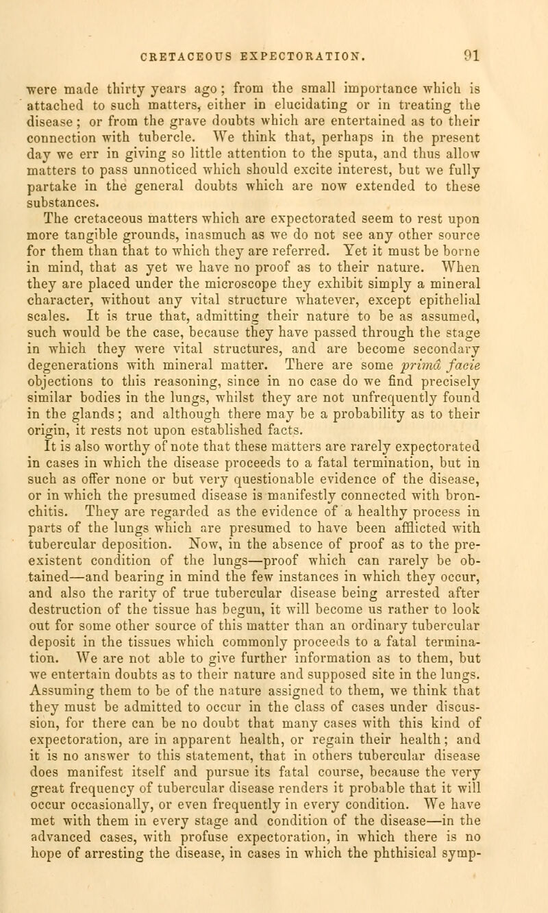 were macle thirty years ago; from the sraall importance which is attached to such matters, either in elucidating or in treating the disease ; or from the grave doubts which are entertained as to their connection with tubercle. We think that, perhaps in the present day we err in giving so little attention to the sputa, and thus allow matters to pass unnoticed which should excite interest, but we fully partake in the general doubts which are now extended to these substances. The cretaceous matters which are expectorated seem to rest upon more tangible grounds, inasmuch as we do not see any other source for them than that to which they are referred. Yet it must be borne in mind, that as yet we have no proof as to their nature. When they are placed under the microscope they exhibit simply a mineral character, without any vital structure whatever, except epithelial scales. It is true that, admitting their nature to be as assumed, such would be the case, because they have passed through the stage in which they were vital structures, and are become secondary degenerations with mineral matter. There are some prima faoie objections to this reasoning, since in no case do we find precisely similar bodies in the lungs, whilst they are not unfrequently found in the glands; and although there may be a probability as to their origin, it rests not upon established facts. It is also worthy of note that these matters are rarely expectorated in cases in which the disease proceeds to a fatal termination, but in such as offer none or but very questionable evidence of the disease, or in which the presumed disease is manifestly connected with bron- chitis. They are regarded as the evidence of a healthy process in parts of the lungs which are presumed to have been afflicted with tubercular deposition. Now, in the absence of proof as to the pre- existent condition of the lungs—proof which can rarely be ob- tained—and bearing in mind the few instances in which they occur, and also the rarity of true tubercular disease being arrested after destruction of the tissue has begun, it will become us rather to look out for some other source of this matter than an ordinary tubercular deposit in the tissues which commonly proceeds to a fatal termina- tion. We are not able to give further Information as to them, but we entertain doubts as to their nature and supposed site in the lungs. Assuming them to be of the nature assigned to them, we think that they must be admitted to occur in the class of cases under discus- sion, for there can be no doubt that many cases with this kind of expectoration, are in apparent health, or regain their health; and it is no answer to this Statement, that in others tubercular disease does manifest itself and pursue its fatal course, because the very great frequency of tubercular disease renders it probable that it will occur occasionally, or even frequently in every condition. We have met with them in every stage and condition of the disease—in the advanced cases, with profuse expectoration, in which there is no hope of arresting the disease, in cases in which the phthisical symp-