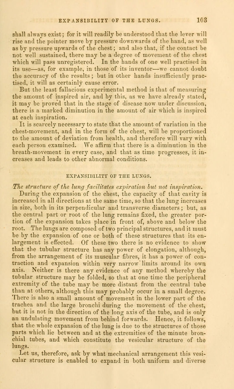 shall always exist; for it will readily be understood that tlie lever will rise and the pointer move by pressure downwards of tlie band, as well as by pressure upwards of the ehest; and also that, if the contact be not well sustained, there may be a degree of movement of the ehest which will pass unregistered. In the hands of one well practised in its use—as, for example, in those of its inventor—we cannot doubt the aecuraey of the results; but in other hands insufficiently prac- tised, it will as certainly cause error. But the least fallacious experimental method is that of measuring the amount of inspired air, and by this, as we have already stated, it may be proved that in the stage of disease now under discussion, there is a marked diminution in the amount of air which is inspired at each inspiration. It is scarcely necessary to State that the amount of Variation in the chest-movement, and in the form of the ehest, will be proportioned to the amount of deviation from health, and therefore will vary with each person examined. We affirm that there is a diminution in the breath-movement in every case, and that as time progresses, it in- creases and leads to other abnormal conditions. EXPANSIB1LITY OF THE LUNGS. The strueture of the lung facilitates expiration but not inspiration. During the expansion of the ehest, the capacity of that cavity is increased in all directions at the same time, so that the lung increases in size, both in its perpendicular and transverse diameters; but, as the central part or root of the lung remains fixed, the greater por- tion of the expansion takes place in front of, above and below the root. The lungs are composed of two prineipal struetures, and it must be by the expansion of one or both of these struetures that its en- largement is effected. Of these two there is no evidence to show that the tubulär strueture has any power of elongation, although, from the arrangement of its muscular fibres, it has a power of con- traction and expansion within very narrow'limits around its own axis. Neither is there any evidence of any method whereby the tubulär strueture may be folded, so that at one time the peripheral extremity of the tube may be more distant from the central tube than at others, although this may probably oeeur in a small degree. There is also a small amount of movement in the lower part of the trachea and the large bronchi during the movement of the ehest, but it is not in the direction of the long axis of the tube, and is only an undulating movement from behind forwards. Hence, it follows, that the whole expansion of the lung is due to the struetures of those parts which lie between and at the extremities of the minute bron- chial tubes, and which constitute the vesicular strueture of the lungs. Let us, therefore, ask by what mechanical arrangement this vesi- cular strueture is enabled to expand in both uniform and diverse