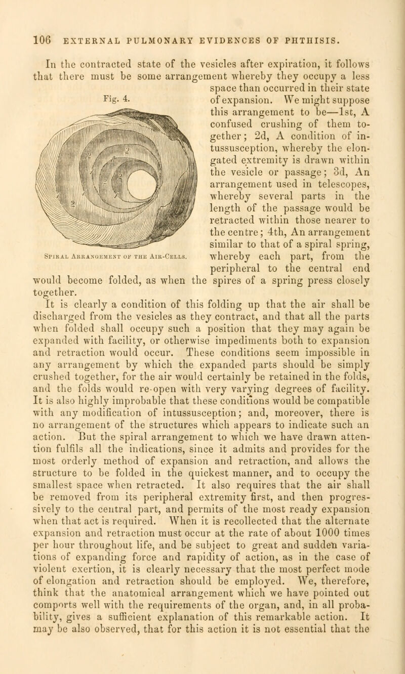 Spjkal Arrangement of the Air-Cells. In the contracted State of the vesicles after expiration, it follows that there must be soine arrangement whereby they occupy a less space than occurred in their State Fig-4. ofexpansion. We might suppose this arrangement to be—Ist, A confused crushing of them to- gether; 2d, A condition of in- tussusception, whereby the elon- gated extremity is drawn within the vesicle or passage; 3d, An arrangement used in telescopes, whereby several parts in the length of the passage would be retracted within those nearer to thecentre; 4th, An arrangement similar to that of a spiral spring, whereby each part, from the peripheral to the central end would become folded, as when the spires of a spring press closely together. It is clearly a condition of this folding up that the air shall be discharged from the vesicles as they contract, and that all the parts when folded shall occupy such a position that they may again be expanded with facility, or otherwise impediments both to expansion and retraction would occur. These conditions seem impossible in any arrangement by which the expanded parts should be simply crushed together, for the air would certainly be retained in the folds, and the folds would re-open with very varying degrees of facility. It is also highly improbable that these conditions would be compatible with any modification of intussusception; and, moreover, there is no arrangement of the structures which appears to indicate such an action. But the spiral arrangement to which we have drawn atten- tion fulfils all the indications, since it admits and provides for the most orderly method of expansion and retraction, and allows the structure to be folded in the quiekest manner, and to occupy the smallest space when retracted. It also requires that the air shall be removed from its peripheral extremity first, and then progres- sively to the central part, and permits of the most ready expansion when that act is required. When it is recollected that the alternate expansion and retraction must occur at the rate of about 1000 times per hour throughout life, and be subjeet to great and sudden varia- tions of expanding force and rapidity of action, as in the case of violent exertion, it is clearly necessary that the most perfect mode of elongation and retraction should be employed. We, therefore, think that the anatomical arrangement which we have pointed out comports well with the requirements of the organ, and, in all proba- bility, gives a sufficient explanation of this remarkable action. It may be also observed, that for this action it is not essential that the