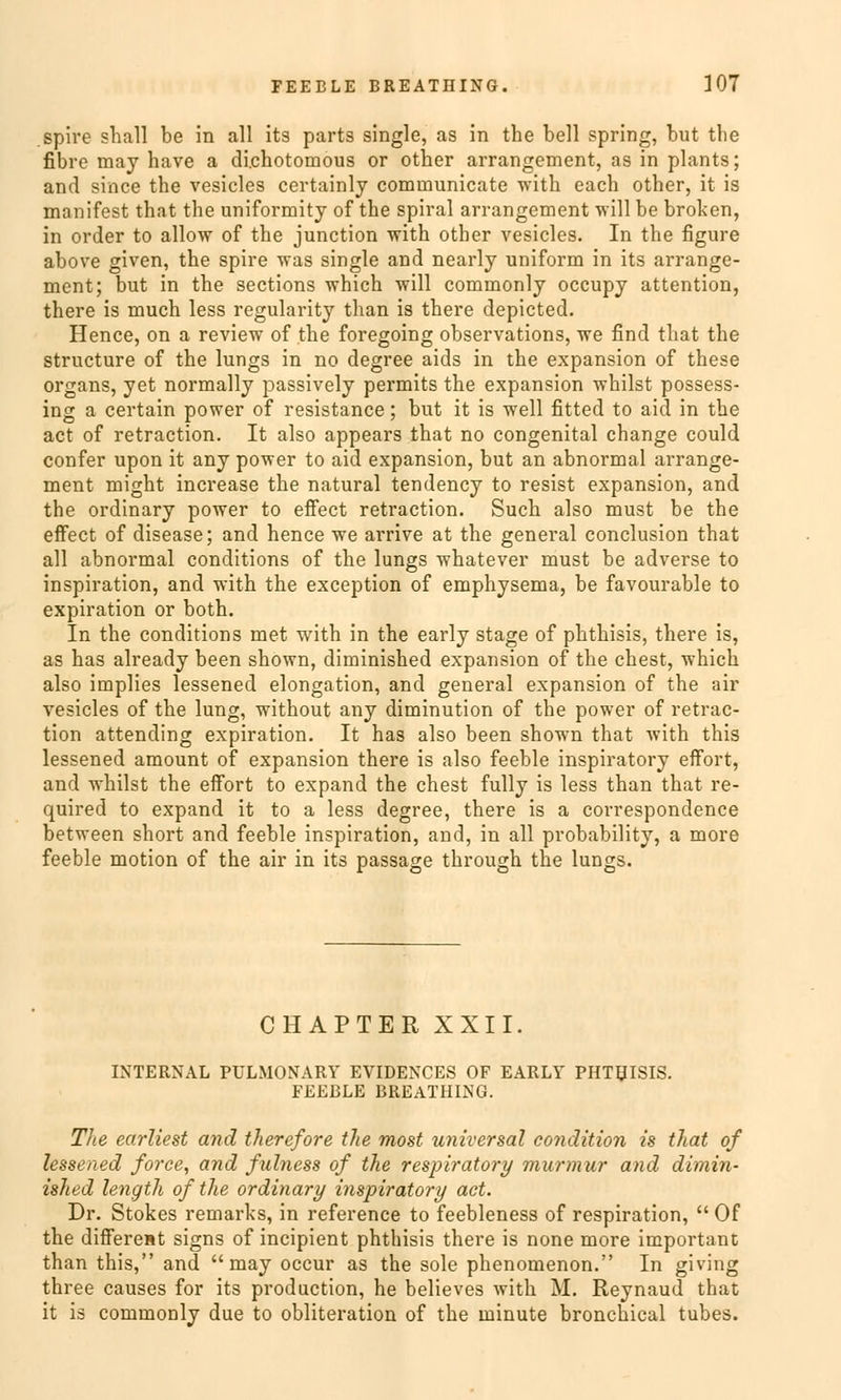 .spire stall be in all its parts single, as in the bell spring, but the fibre may have a di.chotomous or other arrangement, as in plants; and since the vesicles certainly cominunicate with each other, it is manifest that the uniformity of the spiral arrangement will be broken, in order to allow of the junction with other vesicles. In the figure above given, the spire was single and nearly uniform in its arrange- ment; but in the sections which will commonly occupy attention, there is much less regularity than is there depicted. Hence, on a review of the foregoing observations, we find that the structure of the lungs in no degree aids in the expansion of these organs, yet normally passively permits the expansion whilst possess- ing a certain power of resistance; but it is well fitted to aid in the act of retraction. It also appears that no congenital change could confer upon it any power to aid expansion, but an abnormal arrange- ment might increase the natural tendency to resist expansion, and the ordinary power to effect retraction. Such also must be the efFect of disease; and hence we arrive at the general conclusion that all abnormal conditions of the lungs whatever must be adverse to inspiration, and with the exception of emphysema, be favourable to expiration or both. In the conditions met with in the early stage of phthisis, there is, as has already been shown, diminished expansion of the ehest, which also implies lessened elongation, and general expansion of the air vesicles of the lung, without any diminution of the power of retrac- tion attending expiration. It has also been shown that with this lessened amount of expansion there is also feeble inspiratory effort, and whilst the effort to expand the ehest fully is less than that re- quired to expand it to a less degree, there is a correspondence between short and feeble inspiration, and, in all probability, a more feeble motion of the air in its passage through the lungs. CHAPTER XXII. INTERNAL PULMONARY EVIDENCES OF EARLY PHTHISIS. FEEBLE BREATHING. The earliest and therefore the most universal condition is that of lessened force, and fulness of the respiratory murmur and dimin- ished length of the ordinary inspiratory act. Dr. Stokes remarks, in reference to feebleness of respiration, Of the different signs of ineipient phthisis there is none more important than this, and may oeeur as the sole phenomenon. In giving three causes for its produetion, he believes with M. Reynaud that it is commonly due to obliteration of the minute bronchical tubes.