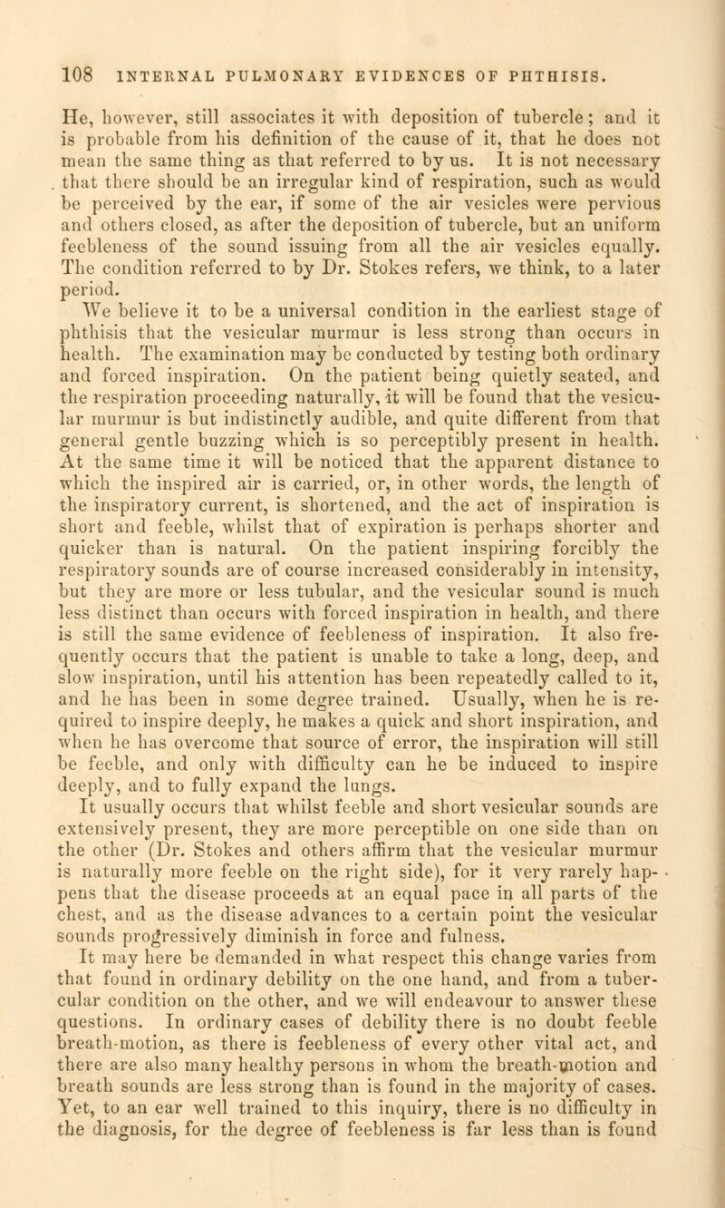 He, however, still associates it with deposition of tubercle; and ic is probable from bis definition of tbe cause of it, that he does not mean tbe same tbing as that referred to by us. It is not necessary . tbat there should be an irregulär kind of respiration, such as would be perceived by the ear, if some of the air vesicles were pervious and otbers closed, as after the deposition of tubercle, but an uniform feebleness of the sound issuing from all the air vesicles equally. The condition referred to by Dr. Stokes refers, we think, to a later period. We believe it to be a universal condition in the earliest stage of phthisis that the vesicular murmur is less strong than occurs in health. The examination may be conducted by testing both ordinary and forced inspiration. On the patient being quietly seated, and the respiration proceeding naturally, it will be found tbat the vesicu- lar murmur is but indistinctly audible, and quite different from that general gentle buzzing which is so perceptibly present in health. At the same time it will be noticed that the apparent distance to which the inspired air is carried, or, in other words, the length of the inspiratory current, is shortened, and the act of inspiration is short and feeble, whilst that of expiration is perhaps shorter and quicker than is natural. On the patient inspiring forcibly the respiratory sounds are of course increased considerably in intensity, but tbey are more or less tubulär, and the vesicular sound is much less distinct than occurs with forced inspiration in health, and there is still the same evidence of feebleness of inspiration. It also fre- quently occurs that the patient is unable to take a long, deep, and slow inspiration, until his attention has been repeatedly called to it, and he has been in some degree trained. Usually, when he is re- quired to inspire deeply, he makes a quick and short inspiration, and when he has overcome that source of error, the inspiration will still be feeble, and only with difficulty can he be induced to inspire deeply, and to fully expand the lungs. It usually occurs that whilst feeble and short vesicular sounds are extensively present, they are more perceptible on one side than on the other (Dr. Stokes and others affirm that the vesicular murmur is naturally more feeble on the right side), for it very rarely hap- • pens tbat the disease proceeds at an equal pace in all parts of tbe ehest, and as the disease advances to a certain point the vesicular sounds progressively diminish in force and fulness. It may here be demanded in what respect tbis change varies from that found in ordinary debility on the one band, and from a tuber- cular condition on the other, and we will endeavour to answer these questions. In ordinary cases of debility there is no doubt feeble breath-motion, as there is feebleness of every other vital act, and there are also many healthy persons in whom the breath-motion and breath sounds are less strong than is found in the majority of cases. Yet, to an ear well trained to this inquiry, there is no difficulty in the diagnosis, for the degree of feebleness is far less than is found