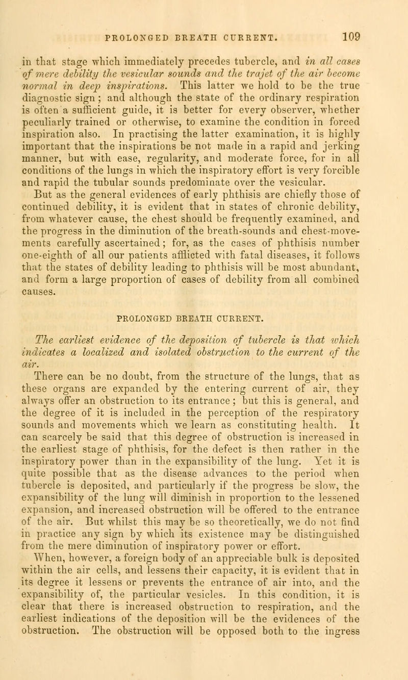 in that stage which immediately precedes tubercle, and in all cases ofmere debility the vesicular sounds and the trajet of the air become normal in deep inspirations. This latter we hold to be the true diagnostic sign ; and although the State of the ordinary respiration is often a sufficient guide, it is better for every observer, -vvhether peculiarly trained or otherwise, to examine the condition in forced inspiration also. In practising the latter examination, it is highly important that the inspirations be not made in a rapid and jerking manner, but with ease, regularity, and moderate force, for in all conditions of the lungs in which the inspiratory effort is very forcible and rapid the tubulär sounds predominate over the vesicular. But as the general evidences of early phthisis are chiefly those of continued debility, it is evident that in states of chronic debility, from whatever cause, the ehest should be frequently examined, and the progress in the diminution of the breath-sounds and chest-move- ments carefully ascertained; for, as the cases of phthisis number one-eighth of all our patients afflicted with fatal diseases, it follows that the states of debility leading to phthisis will be most abunclant, and form a large proportion of cases of debility from all combined causes. PROLONGED BREATH CURRENT. The earliest evidenee of the deposition of tubercle is that which indicates a localized and isolated obstruetion to the current of the air. There can be no doubt, from the strueture of the lungs, that as these organs are expanded by the entering current of air, they always offer an obstruetion to its entrance; but this is general, and the degree of it is included in the pereeption of the respiratory sounds and movements which we learn as constituting health. It can scarcely be said that this degree of obstruetion is increased in the earliest stage of phthisis, for the defect is then rather in the inspiratory power than in the expansibility of the lung. Yet it is quite possible that as the disease advances to the period Avhen tubercle is deposited, and particularly if the progress be slow, the expansibility of the lung will diminish in proportion to the lessened expansion, and increased obstruetion will be offered to the entrance of the air. But whilst this may be so theoretically, we do not find in practice any sign by which its existence may be distinguished from the mere diminution of inspiratory power or effort. When, however, a foreign body of an appreciable bulk is deposited within the air cells, and lessens their capacity, it is evident that in its degree it lessens or prevents the entrance of air into, and the expansibility of, the particular vesicles. In this condition, it is clear that there is increased obstruetion to respiration, and the earliest indications of the deposition will be the evidences of the obstruetion. The obstruetion will be opposed both to the ingress