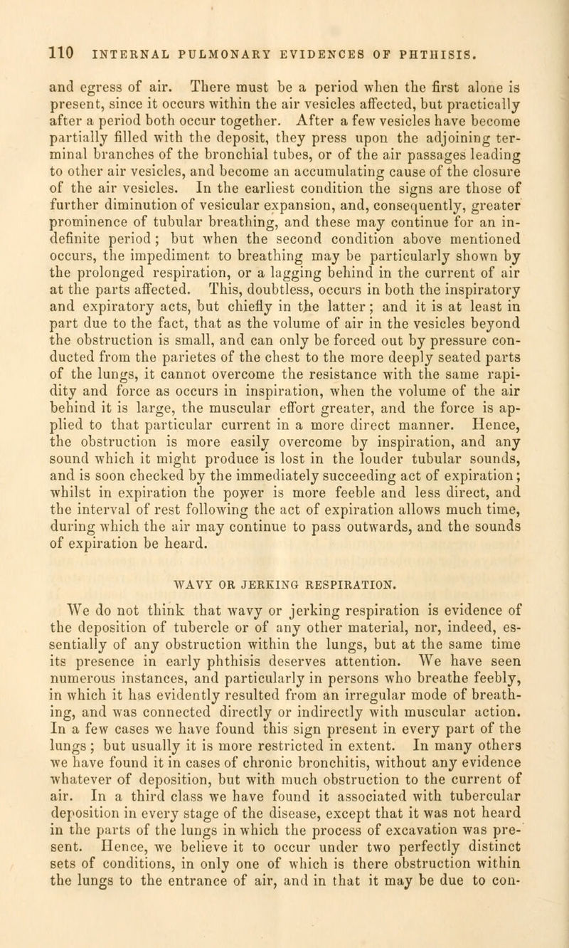 and egress of air. There must be a period when the first alone is present, since it occurs within the air vesicles afFected, but practically after a period both occur together. After a few vesicles have become partially filled with the deposit, they press upon the adjoining ter- minal branches of the bronchial tubes, or of the air passages leading to other air vesicles, and become an accumulating cause of the closure of the air vesicles. In the earliest condition the signs are those of further diminution of vesicular expansion, and, consequently, greater prominence of tubulär breathing, and these may continue for an in- definite period ; but when the second condition above mentioned occurs, the impediment to breathing may be particularly shown by the prolonged respiration, or a lagging behind in the current of air at the parts affected. This, doubtless, occurs in both the inspiratory and expiratory acts, but chiefly in the latter; and it is at least in part due to the fact, that as the volume of air in the vesicles beyond the obstruction is small, and can only be forced out by pressure con- ducted from the parietes of the ehest to the more deeply seated parts of the lungs, it cannot overcome the resistance with the same rapi- dity and force as occurs in inspiration, when the volume of the air behind it is large, the muscular effort greater, and the force is ap- plied to that particular current in a more direct manner. Hence, the obstruction is more easily overcome by inspiration, and any souncl which it might produce is lost in the louder tubulär sounds, and is soon checked by the immediately sueeeeding act of expiration; whilst in expiration the power is more feeble and less direct, and the interval of rest following the act of expiration allows much time, during which the air may continue to pass outwards, and the sounds of expiration be heard. WAVY OR JERK1NG RESPIRATION. We do not think that wavy or jerking respiration is evidence of the deposition of tubercle or of any other material, nor, indeed, es- sentially of any obstruction within the lungs, but at the same time its presence in early phthisis deserves attention. We have seen numerous instances, and particularly in persons who breathe feebly, in which it has evidently resulted from an irregulär mode of breath- ing, and was connected directly or indirectly with muscular action. In a few cases we have found this sign present in every part of the lungs ; but usually it is more restricted in extent. In many others we have found it in cases of chronic bronchitis, without any evidence whatever of deposition, but with much obstruction to the current of air. In a third class we have found it associated with tubercular deposition in every stage of the disease, except that it was not heard in the parts of the lungs in which the process of excavation was pre- sent. Hence, we believe it to occur under two perfectly distinet sets of conditions, in only one of which is there obstruction within the lungs to the entrance of air, and in that it may be due to con-
