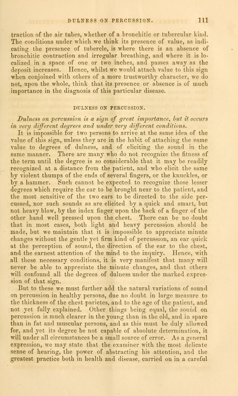 traction of thc air tubcs, whether of a bronchitic or tubercular kind. The conditions under which we think its presence of value, as indi- cating the presence of tubercle, is where there is an absence of bronchitic contraction and irregulär breathing, and where it is lo- calizcd in a space of one or two inches, and passes away as the deposit increases. Hence, whilst we would attach value to this sign when conjoined with others of a more trustworthy character, we do not, upon the whole, think that its presence or absence is of much importance in the diagnosis of this particular disease. DULNESS ON PERCÜSSION. Duhiess on percussion is a sign of great importance, hut it occurs in very different degrees and under very different conditions. It is impossible for two persons to arrive at the same idea of the value of this sign, unless they are in the habit of attaching the same value to degrees of dulness, and of eliciting the sound in the same manner. There are many who do not recognize the fitness of the term until the degree is so considerable that it may be readily recognized at a distance from the patient, and who elicit the same by violent thumps of the ends of several fingers, or the knuckles, or by a hammer. Such cannot be expected to recognize those lesser degrees which require the ear to be broüght near to the patient, and the most sensitive of the two ears to be directed to the side per- cussed, nor such sounds as are elicited by a quick and smart, but not heavy blow, by the index finger upon the back of a finger of the other hand well pressed upon the ehest. There can be no doubt that in most cases, both light and heavy percussion should be made, but we maintain that it is impossible to appreciate minute changes without the gentle yet firm kind of percussion, an ear quick at the pereeption of sound, the direction of the ear to the ehest, and the earnest attention of the mind to the inquiry. Hence, with all these necessary conditions, it is very manifest that many will never be able to appreciate the minute changes, and that others will confound all the degrees of dulness under the marked expres- sion of that sign. But to these we must further add the natural variations of sound on percussion in healthy persons, due no doubt in large measure to the thickness of the ehest parietes, and to the age of the patient, and not yet fully explained. Other things being equal, the sound on percussion is much clearer in the young than in the old, and in spare than in fat and muscular persons, and as this must be duly allowed for, and yet its degree be not capable of absolute determination, it will under all circumstances be a small source of error. As a general expression, we may State that the examiner with the most delicate sense of hearing, the power of abstracting bis attention, and the greatest practice both in health and disease, carried on in a careful