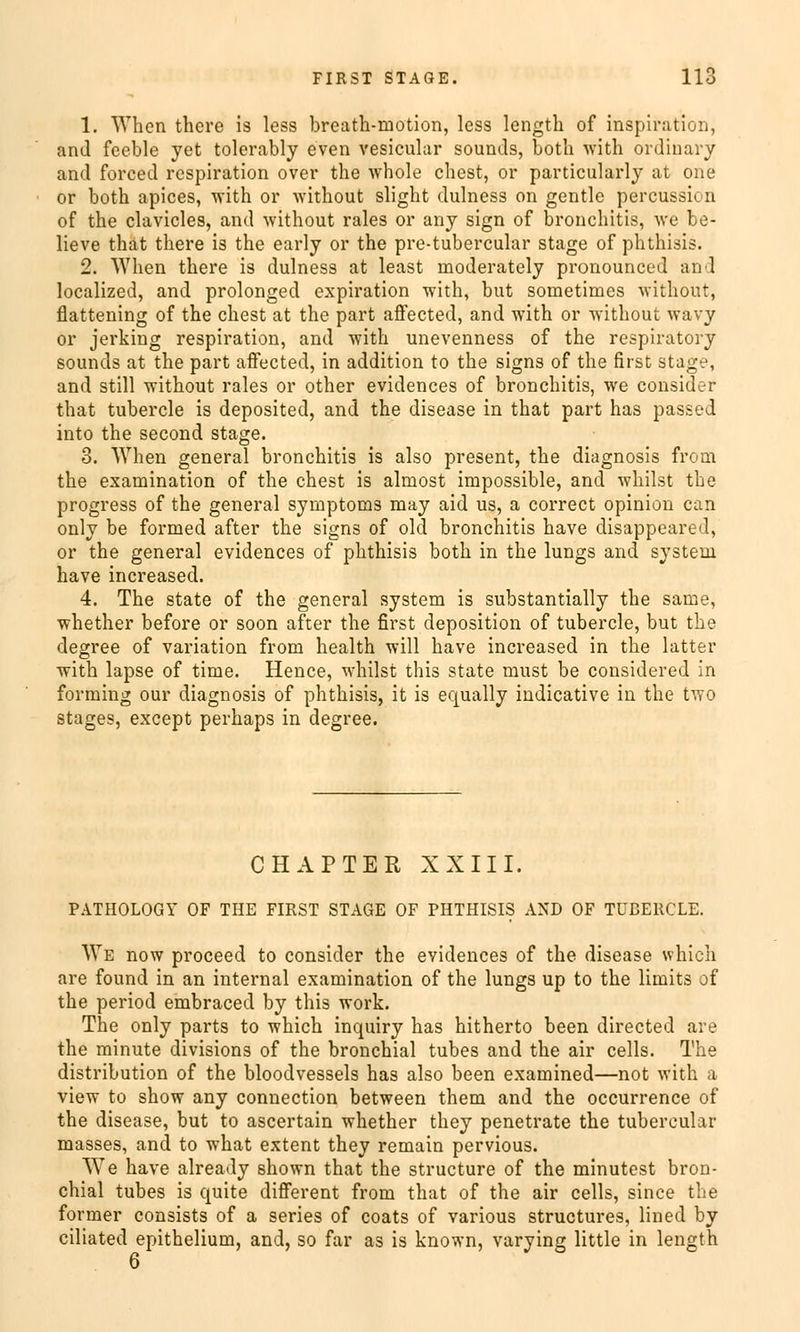 1. Whcn thcre is less breath-motion, less length of Inspiration, and feeble yet tolerably even vesicular sounds, both with ordinary and forced rcspiration over the whole ehest, or particularty at one or both apices, with or without slight dulness on gentle percus.si. n of the clavicles, and without rales or any sign of bronchitis, we be- lieve that there is the early or the pre-tubercular stage of phthisis. 2. When there is dulness at least inoderately pronounced and localized, and prolonged expiration with, but sometimes without, flattening of the ehest at the part affected, and with or without Wavy or jerking respiration, and with unevenness of the respiratory sounds at the part affected, in addition to the signs of the first stage, and still without rales or other evidences of bronchitis, we consider that tubercle is deposited, and the disease in that part has passed into the second stage. 3. When general bronchitis is also present, the diagnosis from the examination of the ehest is alrnost impossible, and whilst the progress of the general Symptoms may aid us, a correct opinion can only be formed after the signs of old bronchitis have clisappeared, or the general evidences of phthisis both in the lungs and systeiu have increased. 4. The State of the general System is substantially the same, whether before or soon after the first deposition of tubercle, but the degree of Variation from health will have increased in the latter with lapse of time. Hence, whilst this State must be considered in formiug our diagnosis of phthisis, it is equally indicative in the two stages, except perhaps in degree. CHAPTER XXIII. PATHOLOGY OF THE FIRST STAGE OF PHTHISIS AND OF TUBERCLE. We now proeeed to consider the evidences of the disease which are found in an internal examination of the lungs up to the limits of the period embraced by this work. The only parts to which inquiry has hitherto been directed are the minute divisions of the bronchial tubes and the air cells. The distribution of the bloodvessels has also been examined—not with a view to show any connection between them and the oecurrence of the disease, but to ascertain whether they penetrate the tubercular masses, and to what extent they remain pervious. We have already shown that the strueture of the minutest bron- chial tubes is quite different from that of the air cells, since the former consists of a series of coats of various struetures, lined by ciliated epithelium, and, so far as is known, varying little in length 6