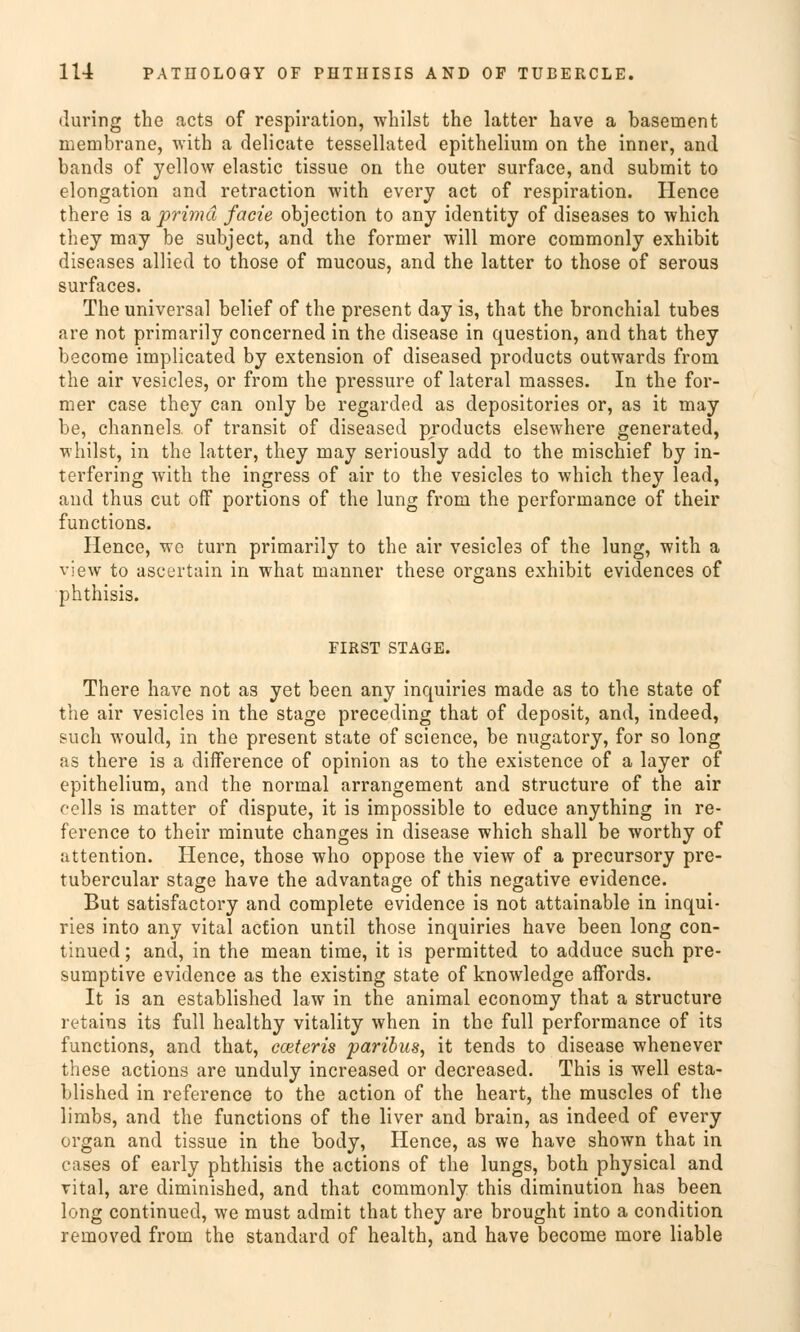 during the acts of respiration, whilst the latter have a basement membrane, with a delicate tessellated epithelium on the inner, and bands of yellow elastic tissue on the outer surface, and submit to elongation and retraction with every act of respiration. Hence there is a prima facie objection to any identity of diseases to which they may be subject, and the former will more commonly exhibit diseases allied to those of mucous, and the latter to those of serous surfaces. The universal belief of the present day is, that the bronchial tubes are not primarily concerned in the disease in question, and that they become implicated by extension of diseased products outwards from the air vesicles, or from the pressure of lateral masses. In the for- mer case they can only be regarded as depositories or, as it may be, Channels, of transit of diseased products elsewhere generated, whilst, in the latter, they may seriously add to the mischief by in- terfering with the ingress of air to the vesicles to which they lead, and thus cut off portions of the lung from the Performance of their functions. Hence, we turn primarily to the air vesicle3 of the lung, with a view to ascertain in what manner these organs exhibit evidences of phthisis. FIRST STAGE. There have not as yet been any inquiries made as to the State of the air vesicles in the stage preceding that of deposit, and, indeed, such would, in the present state of science, be nugatory, for so long as there is a difference of opinion as to the existence of a layer of epithelium, and the normal arrangement and structure of the air felis is matter of dispute, it is impossible to educe anything in re- ference to their minute changes in disease which shall be worthy of attention. Hence, those who oppose the view of a precursory pre- tubercular stage have the advantage of this negative evidence. But satisfactory and complete evidence is not attainable in inqui- ries into any vital action until those inquiries have been long con- tinued; and, in the mean time, it is permitted to adduce such pre- sumptive evidence as the existing State of knowledge affords. It is an established law in the animal economy that a structure retains its füll healthy vitality when in the füll Performance of its functions, and that, cceteris paribus, it tends to disease whenever these actions are unduly increased or decreased. This is well esta- blished in reference to the action of the heart, the muscles of the limbs, and the functions of the liver and brain, as indeed of every organ and tissue in the body, Hence, as we have shown that in cases of early phthisis the actions of the lungs, both physical and vital, are diminished, and that commonly this diminution has been long continued, we must admit that they are brought into a condition removed from the Standard of health, and have become more liable
