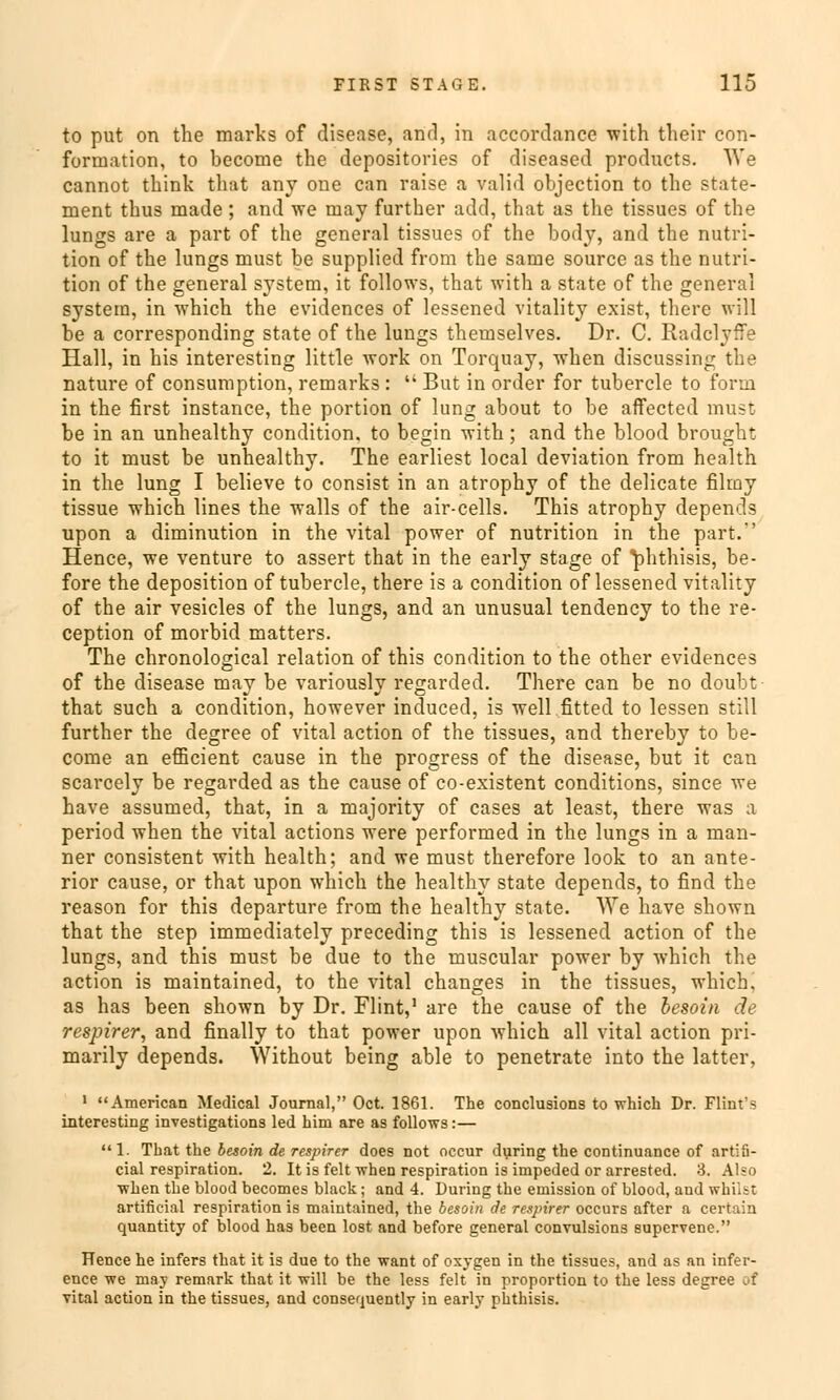 to put on the marks of disease, and, in accordance with their con- formation, to become the depositories of diseased products. We cannot think that any one can raise a valid objection to the State- ment thus made ; and vre may further add, that as the tissues of the lungs are a part of the general tissues of the body, and the nutri- tion of the lungs must be supplied from the same source as the nutri- tion of the general System, it follows, that with a State of the general systetn, in which the evidences of lessened vitality exist, there will be a corresponding State of the lungs themselves. Dr. C. Radclyffe Hall, in his interesting little work on Torquay, when discussing the nature of consumption, remarks : But in order for tubercle to form in the first instance, the portion of lung about to be affected must be in an unhealthy condition. to begin with; and the blood brought to it must be unhealthy. The earliest local deviation from health in the lung I believe to consist in an atrophy of the delicate filmy tissue which lines the walls of the air-cells. This atrophy depends upon a diminution in the vital power of nutrition in the part.' Hence, we venture to assert that in the early stage of ^hthisis, be- fore the deposition of tubercle, there is a condition of lessened vitality of the air vesicles of the lungs, and an unusual tendency to the re- ception of morbid matters. The chronological relation of this condition to the other evidences of the disease may be variously regarded. There can be no doubt that such a condition, however induced, is well fitted to lessen still further the degree of vital action of the tissues, and thereby to be- come an efficient cause in the progress of the disease, but it can scarcely be regarded as the cause of co-existent conditions, since we have assumed, that, in a majority of cases at least, there was a period when the vital actions were performed in the lungs in a man- ner consistent with health; and we must therefore look to an ante- rior cause, or that upon which the healthy State depends, to find the reason for this departure from the healthy State. We have shown that the step immediately preceding this is lessened action of the lungs, and this must be due to the muscular power by which the action is maintained, to the vital changes in the tissues, which. as has been shown by Dr. Flint,1 are the cause of the besoin de respirer, and finally to that power upon which all vital action pri- marily depends. Without being able to penetrate into the latter, 1 American Medical Journal, Oct. 1861. The conclusions to which Dr. Flint's interesting investigations led him are as follows:— 1. That the besoin de respirer does not occur during the continuance of artiii- cial respiration. 2. Itis feit when respiration is impeded or arrested. 3. Also when the blood becomes black; and 4. During the eniission of blood, and whilst artificial respiration is maintained, the besoin de respirer occurs after a certain quantity of blood has been lost and before general convulsions supervenc. Hence he infers that it is due to the want of oxygen in the tissues, and as an infer- ence we may remark that it will be the less feit in proportion to the less degree of vital action in the tissues, and consequently in early phthisis.
