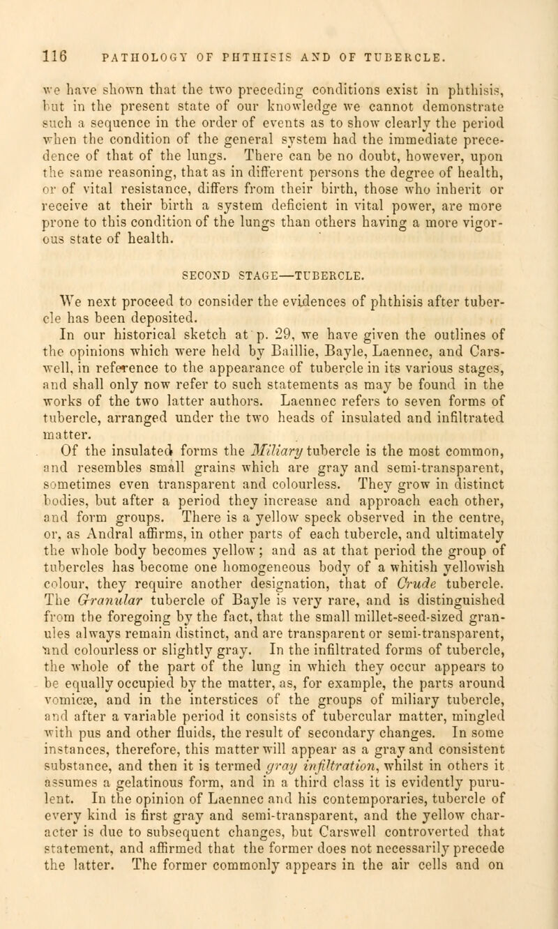 we have shown that the two preceding conditions exist in phthisis, but in the present State of our knowledge we cannot demonstratio such a sequence in the order of evcnts as to show clearly the period when the condition of the general System had the immediate prece- dence of that of the lungs. There can be no doubt, however, upon the same reasoning, that as in diff'erent persons the degree of health, or of vital resistance, differs from their birth, those who inherit or receive at their birth a System deficient in vital power, are more prone to this condition of the lungs than others having a more vigor- ous State of health. SECOND STAGE—TUBERCLE. We next proceed to consider the evidences of phthisis after tuber- cle has been deposited. In our historical sketch at p. 29, we have given the outlines of the opinions which were held by Baillie, Bayle, Laennec, and Cars- well, in reference to the appearance of tubercle in its various stages, nnd shall only now refer to such Statements as may be found in the works of the two latter authors. Laennec refers to seven forms of tubercle, arranged under the two heads of insulated and infiltrated matter. Of the insulated- forms the $£iliary tiiberele is the most common, and resembles small grains which are gray and semi-transparent, sometimes even transparent and colourless. They grow in distinct bodies, but after a period they increase and approach each other, and form groups. There is a yellow speck observed in the centre, or, as Andral affirms, in other parts of each tubercle, and ultimately the whole body becomes yellow; and as at that period the group of tubercles has become one homogeneous body of a whitish yellowish colour, they require another designation, that of Grude tubercle. The Granulär tubercle of Bayle is very rare, and is distinguished from the foregoing by the fact, that the small millet-seed-sized gran- ules always remain distinct, and are transparent or semi-transparent, and colourless or slightly gray. In the infiltrated forms of tubercle, the whole of the part of the lung in which they occur appears to be equally occupied by the matter, as, for example, the parts around vomicse, and in the interstices of the groups of miliary tubercle, and after a variable period it consists of tubercular matter, mingled with pus and other fluids, the result of secondary changes. In some instances, therefore, this matter will appear as a gray and consistent substance, and then it is termed gray Infiltration, whilst in others it assumes a gelatinous form, and in a third class it is eviclently puru- lent. In the opinion of Laennec and his contemporaries, tubercle of every kind is first gray and semi-transparent, and the yellow char- acter is due to subsequent changes, but Carswell controverted that Statement, and affirmed that the former does not necessarily precede the latter. The former commonly appears in the air cells and on