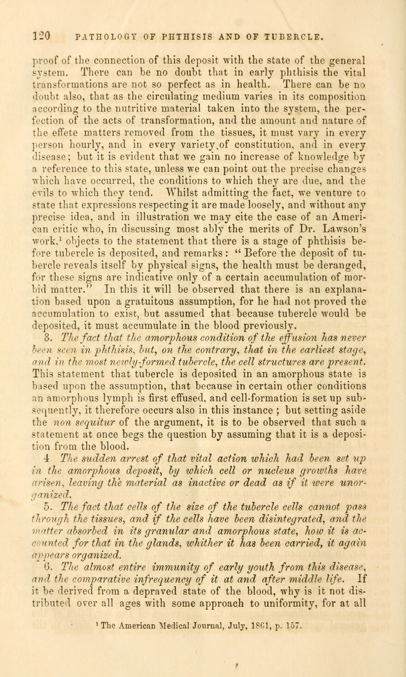proof of the connection of this deposit with the State of the general System. There can be no doubt that in early phthisis the vital transformations are not so perfect as in health. There can be no doubt also, that as the circulating medium varies in its composition according to the nutritive material taken into the System, the per- fection of the acts of transformation, and the amount and nature of the efFete matters removed from the tissues, it must vary in every person hourly, and in every variety.of Constitution, and in every disease; but it is evident that we gain no increase of knowledge by a reference to this State, unless we can point out the precise changes which have occurred, the conditions to which they are due, and the evils to which they tend. Whilst admitting the fact, we venture to State that expressions respecting it are made loosely, and without any precise idea, and in illustration we may cite the case of an Ameri- can critic who, in discussing most ably the merits of Dr. Lawson's work,1 objects to the Statement that there is a stage of phthisis be- fore tubercle is deposited, and remarks: Before the deposit of tu- bercle reveals itself by physical signs, the health must be deranged, for these signs are indicative only of a certain accumulation of mor- bid matter. In this it will be observed that there is an explana- tion based upon a gratuitous assumption, for he had not proved the accumulation to exist, but assumed that because tubercle would be deposited, it must accumulate in the blood previously. 3. The fad that the amorphous condition of the effusion has never been seen in phthisis. but, on the contrary, that in the earliest stage, and in the most newly formed tubercle, the cell structures are present. This Statement that tubercle is deposited in an amorphous State is based upon the assumption, that because in certain other conditions an amorphous lymph is first effused, and cell-formation is set up sub- sequently, it therefore occurs also in this instance ; but setting aside the non sequitur of the argument, it is to be observed that such a Statement at once begs the question by assuming that it is a deposi- tion from the blood. 4 The sudden arrest of that vital action which had been set up in the amorphous deposit, by which cell or nucleus groioths have arisen, leaving the material as inactive or dead as if it were unor- ganized. 5. The fact that cells of the size of the tubercle cells cannot pass through the tissues, and if the cells have been disintegrated, and the matter absorbed in its granulär and amorphous State, how it is ac- counted for that in the glands, whither it has been carried, it again appears organized. 6. The almost entire immunity of early youth from this diseas^, and the comparative infrequency of it at and öfter middle life. If it be derived from a depraved State of the blood, why is it not dis- tributed over all ages with some approach to uniformity, for at all 1 The American Medical Journal, July, 1SG1, p. 157.