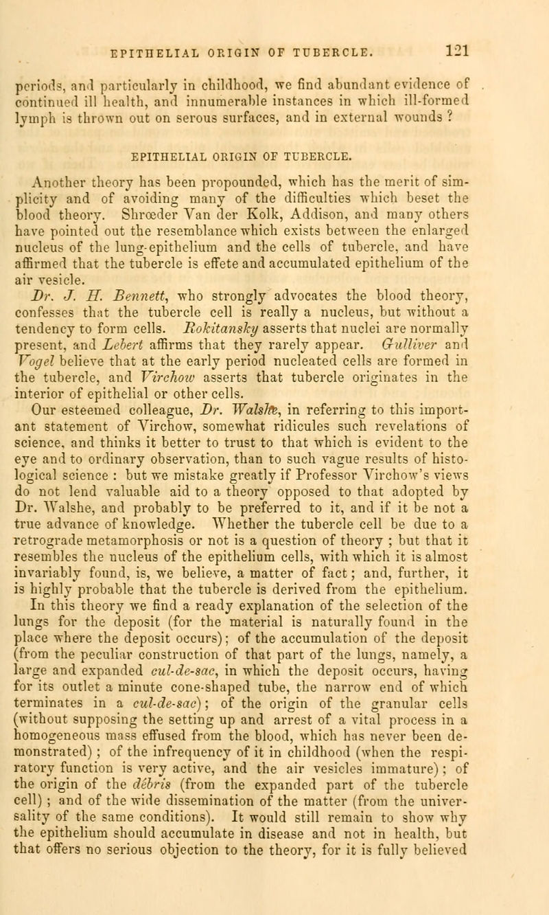 periods, and particularly in childhood, we find abundant evidence of continued ill hcalth, and innumerable instances in which ill-formed lyuiph is thrown out on serous surfaces, and in external wounds ? EPITHELIAL ORIGIN OF TUBERCLE. Another theory has been propounded, which has the merit of sim- plicity and of avoiding many of the difficulties which beset the blood theory. Shrceder Van der Kolk, Addison, and many others have pointed out the resemblance which exists between the enlarged nucleus of the lung-epithelium and the cells of tubercle, and have affirmed that the tubercle is effete and accumulated epithelium of the air vesicle. Dr. J. H. Bennett, who strongly advocates the blood theory, confesses that the tubercle cell is really a nucleus, but without a tendency to form cells. Rokitansky asserts that nuclei are normally present, and Lebert affirms that they rarely appear. G-uUiver and Vogel believe that at the early period nucleated cells are formed in the tubercle, and Virchoic asserts that tubercle originales in the inferior of epithelial or other cells. Our esteemed colleague, Dr. Wählte, in referring to tliis import- ant statemcnt of Virchow, somewhat ridicules such revelations of science, and thinks it better to trust to that which is evident to the eye and to ordinary Observation, than to such vague results of histo- logical science : but we mistake greatly if Professor Virchow's views do not lend valuable aid to a theory opposed to that adopted by Dr. Walshe, and probably to be preferred to it, and if it be not a true advance of knowledge. Whether the tubercle cell be due to a retrograde metamorphosis or not is a question of theory ; but that it resembles the nucleus of the epithelium cells, with which it is almost invariably found, is, we believe, a matter of fact; and, further, it is highly probable that the tubercle is derived from the epithelium. In this theory we find a ready explanation of the selection of the lungs for the deposit (for the material is naturally found in the place where the deposit oecurs); of the aecumulation of the deposit (from the peculiar construetion of that part of the lungs, namely, a large and expanded eul-de-sac, in which the deposit oecurs, having for its outlet a minute cone-shaped tube, the narrow end of which terminates in a cul-cle-sac); of the origin of the granulär cells (without supposing the setting up and arrest of a vital process in a homogeneous mass effused from the blood, which has never been de- monstrated) ; of the infrequency of it in childhood (when the respi- ratory funetion is very active, and the air vesicles immature); of the origin of the debris (from the expanded part of the tubercle cell) ; and of the wide disseraination of the matter (from the univer- sality of the same conditions). It would still remain to show why the epithelium should aecumulate in disease and not in health, but that offers no serious objeetion to the theory, for it is füll v believed