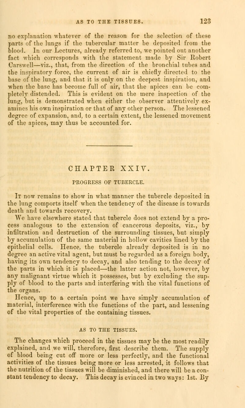 no explanation whatever of the reason for the selection of these parts of the lungs if the tubercular matter be deposited frora the blood. In our Lectures, already referred to, we pointed out another fact which corresponds with the Statement made by Sir Robert Üarswell—viz., that, from the direction of the bronchial tubes and the inspiratory force, the current of air is chiefly directed to the base of the lung, and that it is only on the deepest inspiration, and when the base has become füll of air, that the apices can be com- pletely distended. This is evident on the mere inspection of the lung, but is demonstrated when either the observer attentively ex- amincs his own inspiration or that of any other person. The lessened degree of expansion, and, to a certain extent, the lessened movement of the apices, may thus be aecounted for. CHAPTER XXIV. PROGRESS OF TÜBERCLE. It now remains to show in what manner the tubercle deposited in the lung comports itself when the tendency of the disease is towards death and towards recovery. We have elsewhere stated that tubercle does not extend by a pro- cess analogous to the extension of cancerous deposits, viz., by Infiltration and destruetion of the surrounding tissues, but simply by aecuraulation of the same material in hollow cavities lined by the epithelial cells. Hence, the tubercle already deposited is in no degree an active vital agent, but must be regarded as a foreign body, having its own tendency to decay, and also tending to the decay of the parts in which it is placed—the latter action not, however, by any malignant virtue which it possesses, but by exeluding the sup- ply of blood to the parts and interfering with the vital funetions of the organs. Hence, up to a certain point we have simply aecumulation of material, interference with the funetions of the part, and lessening of the vital properties of the containing tissues. AS TO THE TISSUES. The changes which proeeed in the tissues may be the most readily explained, and we will, therefore, first describe them. The supply of blood being cut off more or less perfectly, and the functional activities of the tissues being more or less arrested, it follows that the nutrition of the tissues will be diminished, and there will be a con- ßtant tendency to decay. This decay is evinced in two ways: Ist. By