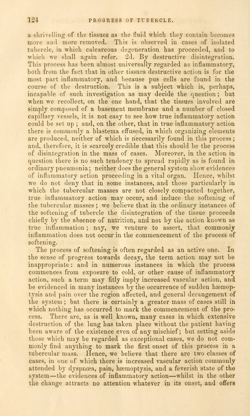 a shrivelling of the tissues as the fluid which tbey contain becomes more and more removed. This is observed in cases of isolated tubercle, in which calcareous degeneraticm has proceeded, and to which we shall again refer. 2d. By destructive disintegration. This process has been almost universally regarded as inflammatory, both from the fact that in other tissues destructive action is for the most part inflammatory, and because pus cells are found in the course of the destruction. This is a subject which is, perhaps, incapable of such investigation as may decide the question; but when we recollect, on the one hand, that the tissues involved are simply composed of a basement membrane and a number of closed capillary vessels, it is not easy to see how true inflammatory action could be set up ; and, on the other, that in true inflammatory action there is commonly a blastema effused, in which organizing elements are produced, neither of which is necessarily found in this process; and, therefore, it is scarcely credible that this should be the process of disintegration in the mass of cases. Moreover, in the action in question there is no such tendency to spread rapidly as is found in ordinary pneumonia; neither does the general System sliow evidences of inflammatory action proceeding in a vital organ. Hence, whilst we do not deny that in some instances, and those particularly in which the tubercular masses are not closely compacted together, true inflammatory action may occur, and induce the softening of the tubercular masses ; we believe that in the ordinary instances of the softening of tubercle the disintegration of the tissue proceeds chiefly by the absence of nutrition, and not by the action known as true inflammation ; nay, we venture to assert, that commonly inflammation does not occur in the commencement of the process of softening. The process of softening is often regarded as an active one. In the sense of progress towards decay, the term action may not be inappropriate: and in numerous instances in which the process commences from exposure to cold, or other cause of inflammatory action, such a term may fitly imply increased vascular action, and be evidenced in many instances by the occurrence of sudden hoemop- tysis and pain over the region affected, and general derangement of the System ; but there is certainly a greater mass of cases still in which nothing has occurred to mark the commencement of the pro- cess. There are, as is well known, many cases in which extensive destruction of the lung has taken place without the patient having been aware of the existence even of any mischief; but setting aside those which may be regarded as exceptional cases, we do not com- monly find anything to mark the first onset of this process in a tubercular mass. Hence, we believe that there are two classes of cases, in one of which there is increased vascular action commonly attended by dyspnoea, pain, hgemoptysis, and a feverish State of the System—the evidences of inflammatory action—whilst in the other the change attracts no attention whatever in its onset, and offers