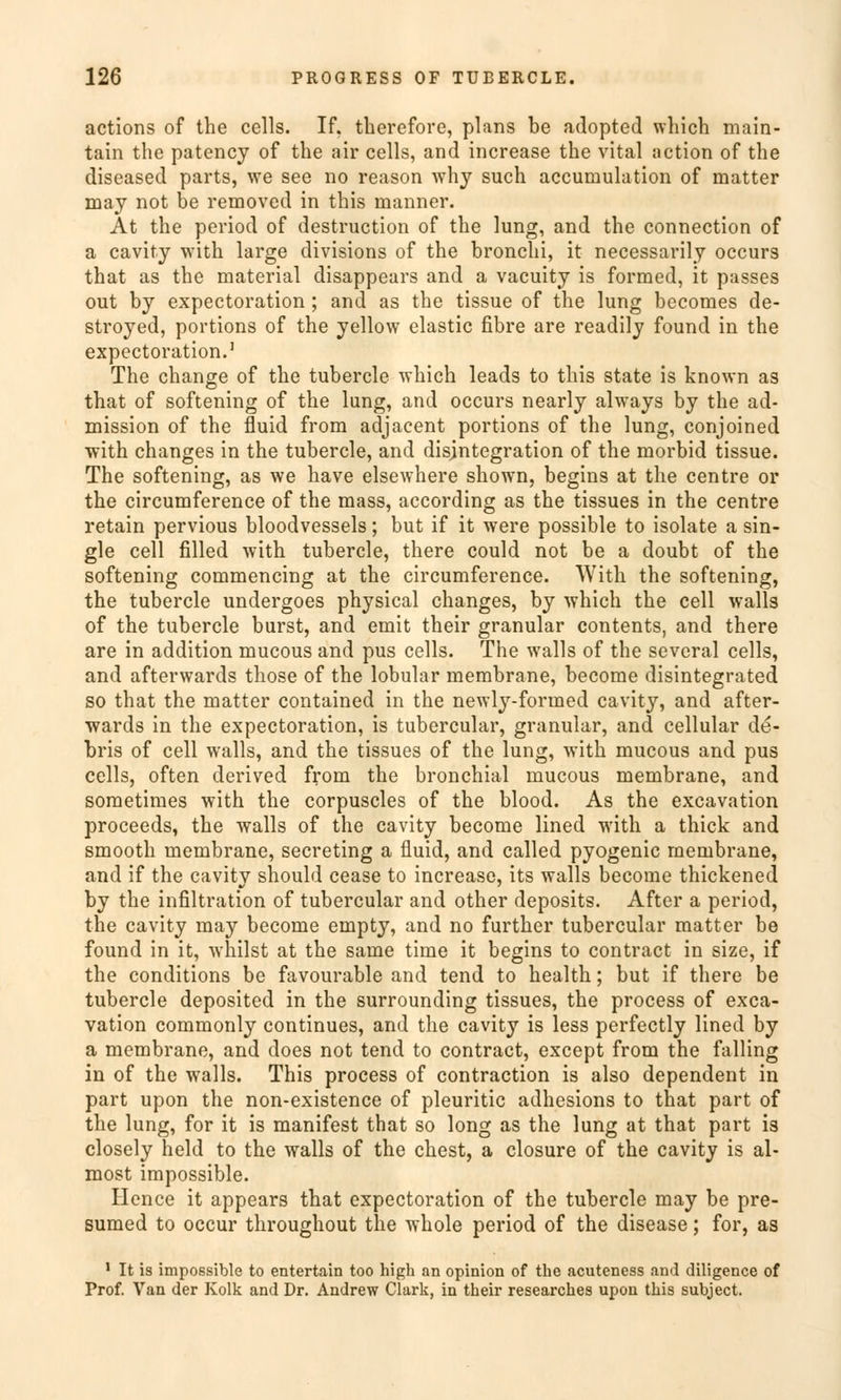 actions of the cells. If. tberefore, plans be adopted which main- tain the patency of the air cells, and increase the vital action of the diseased parts, we see no reason why such accuniulation of matter may not be removed in this manner. At the period of destruction of the lung, and the connection of a cavity with large divisions of the broncbi, it necessarily occurs that as the material disappears and a vacuity is formed, it passes out by expectoration; and as the tissue of the lung becomes de- stroyed, portions of the yellow elastic fibre are readily found in the expectoration.1 The change of the tubercle which leads to this State is known as that of softening of the lung, and occurs nearly always by the ad- mission of the fluid from adjacent portions of the lung, conjoined with changes in the tubercle, and disjntegration of the morbid tissue. The softening, as we have elsewhere shown, begins at the centre or the circumference of the mass, according as the tissues in the centre retain pervious bloodvessels; but if it were possible to isolate a Sin- gle cell filled with tubercle, there could not be a doubt of the softening commencing at the circumference. With the softening, the tubercle undergoes physical changes, by which the cell walls of the tubercle burst, and emit their granulär contents, and there are in addition mucous and pus cells. The walls of the several cells, and afterwards those of the lobular membrane, become disintegrated so that the matter contained in the newly-forined cavity, and after- wards in the expectoration, is tubercular, granulär, and cellular de- bris of cell walls, and the tissues of the lung, with mucous and pus cells, often derived from the bronchial mucous membrane, and sometimes with the corpuscles of the blood. As the excavation proceeds, the walls of the cavity become lined with a thick and smooth membrane, secreting a fluid, and called pyogenic membrane, and if the cavity should cease to increase, its walls become thickened by the infiltration of tubercular and other deposits. After a period, the cavity may become empty, and no further tubercular matter be found in it, whilst at the same time it begins to contract in size, if the conditions be favourable and tend to health; but if there be tubercle deposited in the surrounding tissues, the process of exca- vation commonly continues, and the cavity is less perfectly lined by a membrane, and does not tend to contract, except from the falling in of the walls. This process of contraction is also dependent in part upon the non-existence of pleuritic adhesions to that part of the lung, for it is manifest that so long as the lung at that part is closely held to the walls of the ehest, a closure of the cavity is al- most impossible. Hence it appears that expectoration of the tubercle may be pre- sumed to oeeur throughout the whole period of the disease; for, as 1 It is impossible to entertain too high an opinion of the acuteness and diligence of Prof. Van der Kolk and Dr. Andrew Clark, in their researches upon this subjeet.