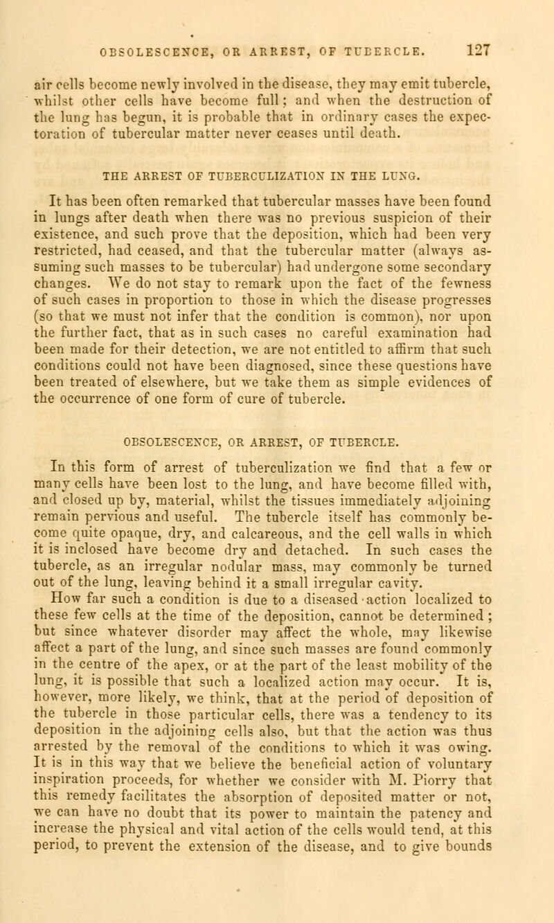 air cells become newly involved in the disease, they may emit tubercle, whilst other cells have become füll; and -when the destruction of tlie lung has begun, it is probable that in ordinnry cases the expec- toration of tubercular matter never ceases until death. THE ARREST OF TUBERCCLIZATIOX IN THE LUNG. It has been often remarked that tubercular masses have been found in lungs after death when there was no previous suspicion of their existence, and such prove that the deposition, which had been very restricted, had ceased, and that the tubercular matter (always as- suming such masses to be tubercular) had undergone some secondary changes. We do not stay to remark upon the fact of the fewness of such cases in proportion to those in which the disease progresses (so that we must not infer that the condition is common), nor upon the further fact, that as in such cases no careful examination had been made for their detection, we are not entitled to affirm that such conditions could not have been diagnosed, since these questions have been treated of elsewhere, but we take them as simple evidences of the occurrence of one form of eure of tubercle. OBSOLESCENCE, OR ARREST, OF TUBERCLE. In this form of arrest of tuberculization we find that a few or many cells have been lost to the lung, and have become filled with, and closed up by, material, whilst the tissues immediately adjoming remain pervious and useful. The tubercle itself has commonly be- come quite opaque, dry, and calcareous, and the cell walls in which it is inclosed have become dry and detached. In such cases the tubercle, as an irregulär nodular mass, may commonly be turned out of the lung, leaving behind it a small irregulär cavity. How far such a condition is due to a diseased action localized to these few cells at the time of the deposition, cannot be determined ; but since whatever disorder may afFect the whole, may likewise affect a part of the lung, and since such masses are found commonly in the centre of the apex, or at the part of the least mobility of the lung, it is possible that such a localized action may oecur. It is, however, more likely, we think, that at the period of deposition of the tubercle in those particular cells, there was a tendency to its deposition in the adjoining cells also, but that the action was thus arrested by the removal of the conditions to which it was owing. It is in this way that we believe the beneficial action of voluntary inspiration proeeeds, for whether we consider with M. Piorry that this remedy facilitates the absorption of deposited matter or not, we can have no doubt that its power to maintain the patency and increase the physical and vital action of the cells would tend, at this period, to prevent the extension of the disease, and to give bounds