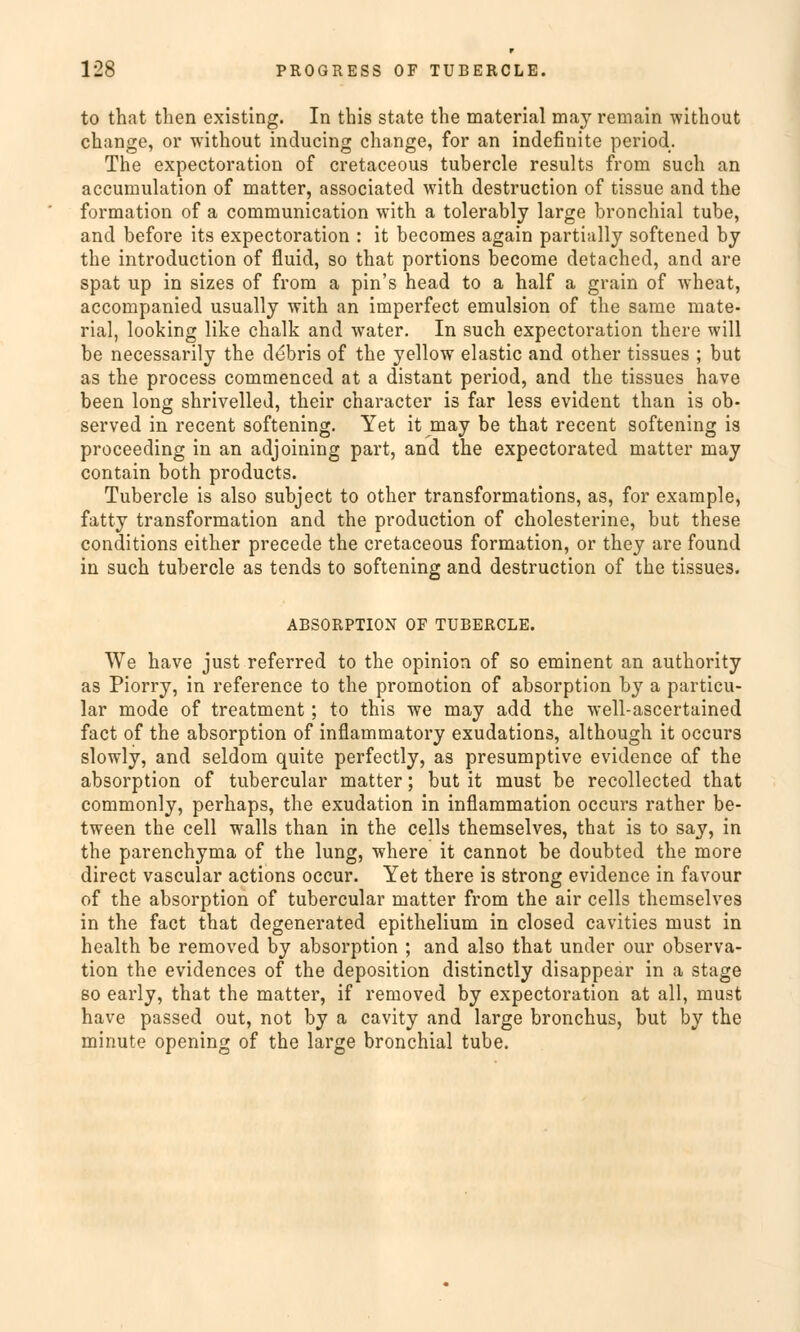 to that tlien existing. In this State the material may remain without change, or without inducing change, for an indefinite period. The expectoration of cretaceous tubercle results from such an accumulation of matter, associated with destruction of tissue and the formation of a communication with a tolerably large bronchial tube, and before its expectoration : it becomes again partially softened by the introduction of fluid, so that portions become detached, and are spat up in sizes of from a pin's head to a half a grain of wheat, accompanied usually with an imperfect emulsion of the same mate- rial, looking like chalk and water. In such expectoration there will be necessarily the debris of the yellow elastic and other tissues ; but as the process commenced at a distant period, and the tissues have been long shrivelled, their character is far less evident than is ob- served in recent softening. Yet it may be that recent softening is proceeding in an adjoining part, and the expectorated matter may contain both products. Tubercle is also subject to other transformations, as, for example, fatty transformation and the production of Cholesterine, but these conditions either precede the cretaceous formation, or they are found in such tubercle as tends to softening and destruction of the tissues. ABSORPTION OF TUBERCLE. We have just referred to the opinion of so eminent an authority as Piorry, in reference to the promotion of absorption by a particu- lar mode of treatment; to this we may add the well-ascertained fact of the absorption of inflammatory exudations, although it occurs slowly, and seldom quite perfectly, as presumptive evidence of the absorption of tubercular matter; but it must be recollected that commonly, perhaps, the exudation in inflammation occurs rather be- tween the cell walls than in the cells themselves, that is to say, in the parenchyma of the lung, where it cannot be doubted the more direct vascular actions occur. Yet there is strong evidence in favour of the absorption of tubercular matter from the air cells themselves in the fact that degenerated epithelium in closed cavities must in health be removed by absorption ; and also that under our Observa- tion the evidences of the deposition distinctly disappear in a stage so early, that the matter, if removed by expectoration at all, must have passed out, not by a cavity and large bronchus, but by the minute opening of the large bronchial tube.
