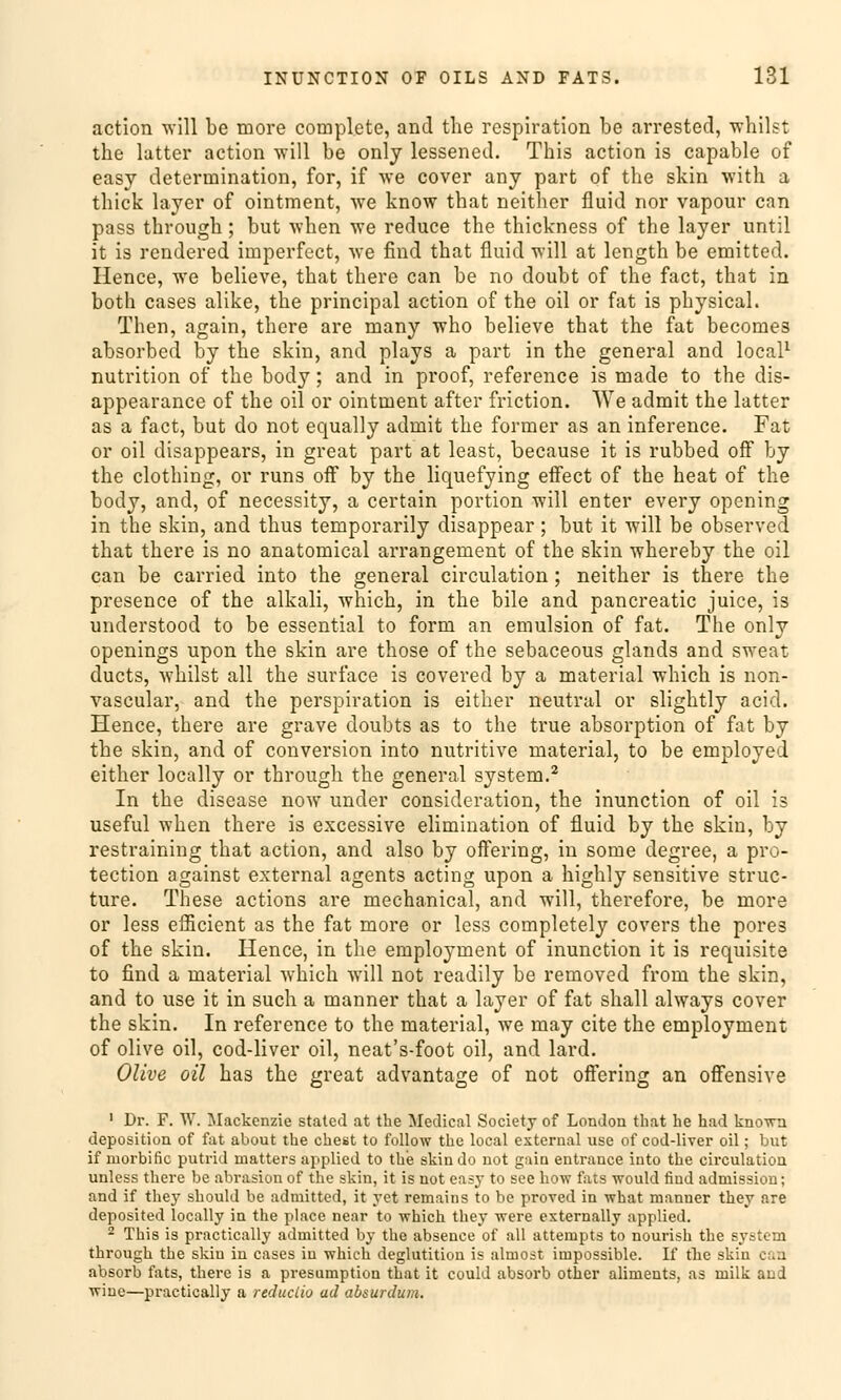 action will be more complete, and the rcspiration be arrested, whilst the latter action will be onlj lessened. This action is capable of easy determination, for, if we cover any part of the skin with a thick layer of ointment, we know that neither fluid nor vapour can pass thvough; but when we reduce the thickness of the layer until it is rendered imperfect, we find that fluid will at length be emitted. Hence, we believe, that there can be no doubt of the fact, that in both cases alike, the principal action of the oil or fat is physical. Then, again, thcre are many who believe that the fat becomes absorbed by the skin, and plays a part in the general and local1 nutrition of the body; and in proof, reference is made to the dis- appearance of the oil or ointment after friction. We admit the latter as a fact, but do not equally admit the former as an inference. Fat or oil disappears, in great part at least, because it is rubbed off by the clothing, or runs off by the liquefying effect of the heat of the body, and, of necessity, a certain portion will enter every opening in the skin, and thus temporarily disappear; but it will be observed that there is no anatomical arrangement of the skin whereby the oil can be carried into the general circulation; neither is there the presence of the alkali, which, in the bile and pancreatic juice, is understood to be essential to form an emulsion of fat. The only openings upon the skin are those of the sebaceous glands and sweat ducts, whilst all the surface is covered by a material which is non- vascular, and the Perspiration is either neutral or slightly acid. Hence, there are grave doubts as to the true absorption of fat by the skin, and of conversion into nutritive material, to be employed either locally or through the general System.2 In the disease now under consideration, the inunction of oil is useful when there is excessive elimination of fluid by the skin, by restraining that action, and also by offering, in some degree, a pro- tection against external agents acting upon a highly sensitive struc- ture. These actions are mechanical, and will, therefore, be more or less eflicient as the fat more or less completely Covers the pores of the skin. Hence, in the employment of inunction it is requisite to find a material which will not readily be removed from the skin, and to use it in such a manner that a layer of fat shall always cover the skin. In reference to the material, we may cite the employment of olive oil, cod-liver oil, neat's-foot oil, and lard. Olive oil has the great advantage of not offering an offensive 1 Dr. F. W. Mackenzie stated at the Medical Society of London that he had known deposition of fat about the ehest to follow the local external use of cod-liver oil; but if morbific putrid uiatters applied to the skindo not gain entrance into the circulation unless there be abrasion of the skin, it is not easy to see how fats would find admission; and if they should be admitted, it yet remains to be proved in what manner they are deposited locally in the place near to which they were externally applied. 2 This is practically admitted by the absence of all attempts to nourish the system through the skin in cases in which deglutition is almost impossible. If fhc skin can absorb fats, there is a presumption that it could absorb other aliments, as milk and wine—practically a redueiio ad absurdum.