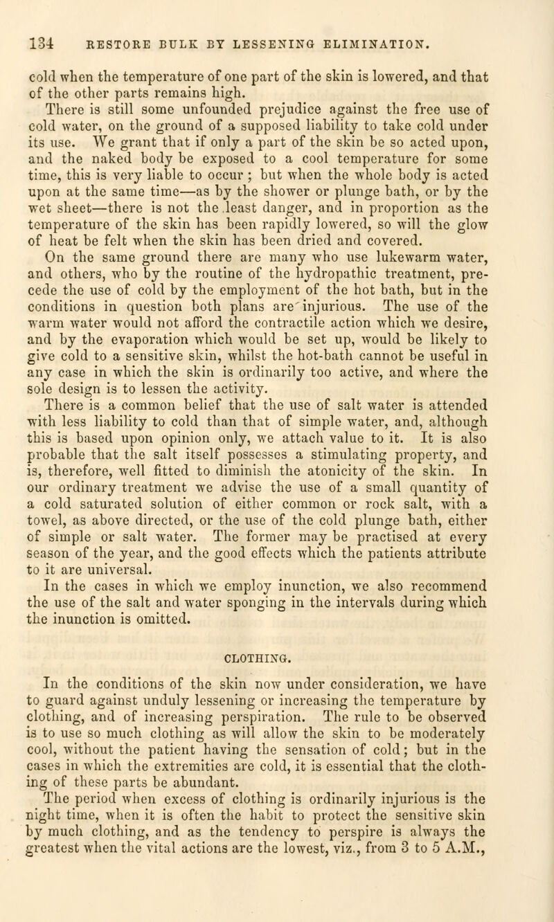 cold when the tcmperature of one part of the skin is lowered, and that of the other parts remains high. There is still some unfounded prejudice against the free use of cold water, on the ground of a supposed liability to take cold under its use. We grant that if only a part of the skin be so acted upon, and the naked bodj be exposed to a cool temperature for some time, this is very liable to occur ; but when the whole body is acted upon at the same time—as by the shower or plunge bath, or by the wet sheet—there is not the least danger, and in proportion as the temperature of the skin has been rapidly lowered, so will the glow of heat be feit when the skin has been dried and covered. On the same ground there are many who use lukewarm water, and others, who by the routine of the hydropathic treatment, pre- cede the use of cold by the employment of the hot bath, but in the conditions in question both plans are'injurious. The use of the warm water would not afford the contractile action which we desire, and by the evaporation which would be set up, would be likely to give cold to a sensitive skin, whilst the hot-bath cannot be useful in any case in which the skin is ordinarily too active, and where the sole design is to lessen the activity. There is a common belief that the use of salt water is attended with less liability to cold than that of simple water, and, although this is based upon opinion only, we attach value to it. It is also probable that the salt itself possesses a stimulating property, and is, therefore, well fitted to diminish the atonicity of the skin. In our ordinary treatment we advise the use of a small quantity of a cold saturated Solution of either common or rock salt, with a towel, as above directed, or the use of the cold plunge bath, either of simple or salt water. The former may be practised at every season of the year, and the good effects which the patients attribute to it are universal. In the cases in which we employ inunction, we also recommend the use of the salt and water sponging in the intervals during which the inunction is omitted. CLOTHING. In the conditions of the skin now under consideration, we have to guard against unduly lessening or increasing the temperature by clothing, and of increasing Perspiration. The rule to be observed is to use so much clothing as will allow the skin to be moderately cool, without the patient having the Sensation of cold; but in the cases in which the extremities are cold, it is essential that the cloth- ing of these parts be abundant. The period when excess of clothing is ordinarily injurious is the night time, when it is often the habit to protect the sensitive skin by much clothing, and as the tendency to perspire is always the greatest when the vital actions are the lowest, viz., from 3 to 5 A.M.,