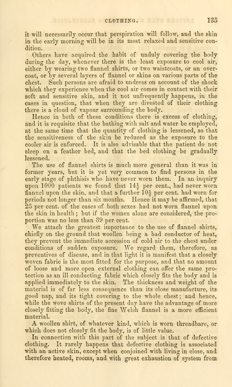 it will necessarlly occur that Perspiration will follow, and the skin in the early morning will be in its most relaxed and sensitive con- dition. Others have acquired tlie habit of unduly covering the body during the day, whenever there is the least exposure to cool air, either by wearing two flannel shirts, or two waistcoats, or an over- coat, or by several layers of flannel or skins on various parts of the ehest. Such persons are afraid to undress on aecount of the shock which they experience when the cool air comes in contact with their soft and sensitive skin, and it not unfrequently happens, in the cases in question, that when they are divested of their clothing there is a cloud of vapour surrounding the body. Hence in both of these conditions there is excess of clothing, and it is requisite that the bathing with salt and water be employed, at the same time that the quantity of clothing is lessened, so that the sensitiveness of the skin be reduced as the exposure to the cooler air is enforced. It is also advisable that the patient do not sleep on a feather bed, and that the bed clothing be gradually lessened. The use of flannel shirts is much more general than it was in former years, but it is yet very common to find persons in the early stage of phthisis who have never worn them. In an inquiry upon 1000 patients we found that 14| per cent., had never worn flannel upon the skin, and that a further 10J per cent. had worn for periods not longer than six months. Hence it may be affirmed, that 25 per cent. of the cases of both sexes had not worn flannel upon the skin in health; but if the women alone are considered, the pro- portion was no less than 39 per cent. We attach the greatest importance to the use of flannel shirts, chiefly on the ground that woollen being a bad conduetor of heat, they prevent the immediate accession of cold air to the ehest under conditions of sudden exposure. We regard them, therefore, as preventives of disease, and in that light it is manifest that a closely woven fabric is the most fitted for the purpose, and that no amount of loose and more open external clothing can offer the same pro- tection as an ill-conducting fabric which closely fits the body and is applied immediately to the skin. The thickness and weight of the material is of far less consequence than its close manufacture, its good nap, and its tight covering to the whole ehest; and hence, while the wove shirts of the present day have the advantage of more closely fitting the body, the fine Welsh flannel is a more efficient material. A woollen shirt, of whatever kind, which is worn threadbare, or which does not closely fit the body, is of little value. In connection with this part of the subjeet is that of defective clothing. It rarely happens that defective clothing is associated with an active skin, except when conjoined with living in close, and therefore heated, rooms, and with great exhaustion of System from